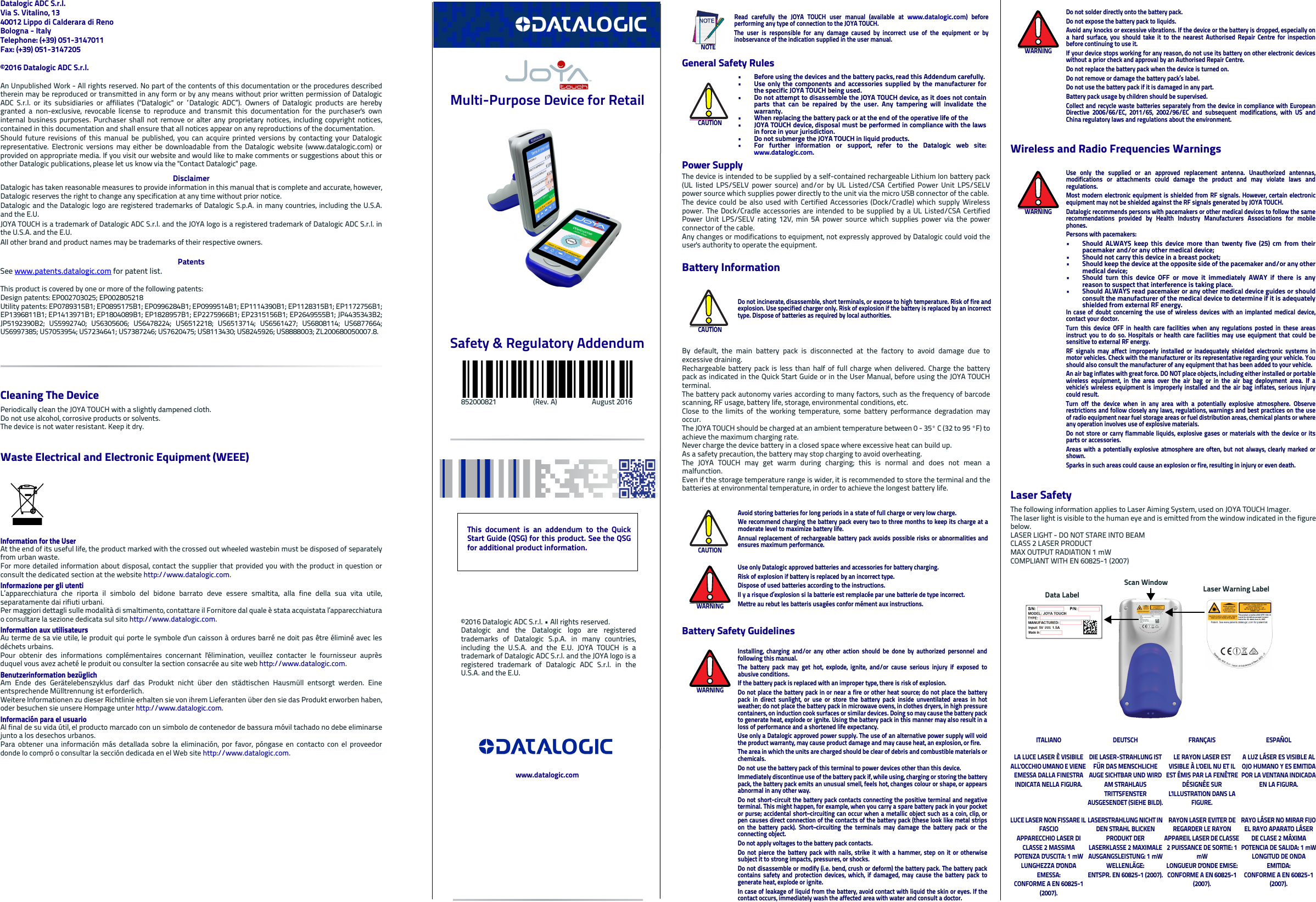 Datalogic ADC S.r.l.Via S. Vitalino, 1340012 Lippo di Calderara di RenoBologna - ItalyTelephone: (+39) 051-3147011 Fax: (+39) 051-3147205©2016 Datalogic ADC S.r.l.An Unpublished Work - All rights reserved. No part of the contents of this documentation or the procedures describedtherein may be reproduced or transmitted in any form or by any means without prior written permission of DatalogicADC S.r.l. or its subsidiaries or affiliates (&quot;Datalogic&quot; or “Datalogic ADC”). Owners of Datalogic products are herebygranted a non-exclusive, revocable license to reproduce and transmit this documentation for the purchaser&apos;s owninternal business purposes. Purchaser shall not remove or alter any proprietary notices, including copyright notices,contained in this documentation and shall ensure that all notices appear on any reproductions of the documentation.Should future revisions of this manual be published, you can acquire printed versions by contacting your Datalogicrepresentative. Electronic versions may either be downloadable from the Datalogic website (www.datalogic.com) orprovided on appropriate media. If you visit our website and would like to make comments or suggestions about this orother Datalogic publications, please let us know via the &quot;Contact Datalogic&quot; page.DisclaimerDatalogic has taken reasonable measures to provide information in this manual that is complete and accurate, however,Datalogic reserves the right to change any specification at any time without prior notice.Datalogic and the Datalogic logo are registered trademarks of Datalogic S.p.A. in many countries, including the U.S.A.and the E.U. JOYA TOUCH is a trademark of Datalogic ADC S.r.l. and the JOYA logo is a registered trademark of Datalogic ADC S.r.l. inthe U.S.A. and the E.U.All other brand and product names may be trademarks of their respective owners.PatentsSee www.patents.datalogic.com for patent list.This product is covered by one or more of the following patents:Design patents: EP002703025; EP002805218 Utility patents: EP0789315B1; EP0895175B1; EP0996284B1; EP0999514B1; EP1114390B1; EP1128315B1; EP1172756B1;EP1396811B1; EP1413971B1; EP1804089B1; EP1828957B1; EP2275966B1; EP2315156B1; EP2649555B1; JP4435343B2;JP5192390B2; US5992740; US6305606; US6478224; US6512218; US6513714; US6561427; US6808114; US6877664;US6997385; US7053954; US7234641; US7387246; US7620475; US8113430; US8245926; US8888003; ZL200680050007.8.  Cleaning The DevicePeriodically clean the JOYA TOUCH with a slightly dampened cloth.Do not use alcohol, corrosive products or solvents.The device is not water resistant. Keep it dry.Waste Electrical and Electronic Equipment (WEEE) Information for the UserAt the end of its useful life, the product marked with the crossed out wheeled wastebin must be disposed of separatelyfrom urban waste.For more detailed information about disposal, contact the supplier that provided you with the product in question orconsult the dedicated section at the website http://www.datalogic.com.Informazione per gli utentiL’apparecchiatura che riporta il simbolo del bidone barrato deve essere smaltita, alla fine della sua vita utile,separatamente dai rifiuti urbani.Per maggiori dettagli sulle modalità di smaltimento, contattare il Fornitore dal quale è stata acquistata l’apparecchiaturao consultare la sezione dedicata sul sito http://www.datalogic.com.Information aux utilisateursAu terme de sa vie utile, le produit qui porte le symbole d&apos;un caisson à ordures barré ne doit pas être éliminé avec lesdéchets urbains.Pour obtenir des informations complémentaires concernant l&apos;élimination, veuillez contacter le fournisseur auprèsduquel vous avez acheté le produit ou consulter la section consacrée au site web http://www.datalogic.com.Benutzerinformation bezüglich Am Ende des Gerätelebenszyklus darf das Produkt nicht über den städtischen Hausmüll entsorgt werden. Eineentsprechende Mülltrennung ist erforderlich. Weitere Informationen zu dieser Richtlinie erhalten sie von ihrem Lieferanten über den sie das Produkt erworben haben,oder besuchen sie unsere Hompage unter http://www.datalogic.com.Información para el usuarioAl final de su vida útil, el producto marcado con un simbolo de contenedor de bassura móvil tachado no debe eliminarsejunto a los desechos urbanos.Para obtener una información más detallada sobre la eliminación, por favor, póngase en contacto con el proveedordonde lo compró o consultar la sección dedicada en el Web site http://www.datalogic.com. Multi-Purpose Device for RetailSafety &amp; Regulatory Addendum                852000821                     (Rev. A)                    August 2016General Safety RulesPower SupplyThe device is intended to be supplied by a self-contained rechargeable Lithium Ion battery pack(UL listed LPS/SELV power source) and/or by UL Listed/CSA Certified Power Unit LPS/SELVpower source which supplies power directly to the unit via the micro USB connector of the cable.The device could be also used with Certified Accessories (Dock/Cradle) which supply Wirelesspower. The Dock/Cradle accessories are intended to be supplied by a UL Listed/CSA CertifiedPower Unit LPS/SELV rating 12V, min 5A power source which supplies power via the powerconnector of the cable. Any changes or modifications to equipment, not expressly approved by Datalogic could void theuser&apos;s authority to operate the equipment.Battery InformationBy default, the main battery pack is disconnected at the factory to avoid damage due toexcessive draining.Rechargeable battery pack is less than half of full charge when delivered. Charge the batterypack as indicated in the Quick Start Guide or in the User Manual, before using the JOYA TOUCHterminal.The battery pack autonomy varies according to many factors, such as the frequency of barcodescanning, RF usage, battery life, storage, environmental conditions, etc.Close to the limits of the working temperature, some battery performance degradation mayoccur.The JOYA TOUCH should be charged at an ambient temperature between 0 - 35º C (32 to 95 ºF) toachieve the maximum charging rate. Never charge the device battery in a closed space where excessive heat can build up. As a safety precaution, the battery may stop charging to avoid overheating.The JOYA TOUCH may get warm during charging; this is normal and does not mean amalfunction. Even if the storage temperature range is wider, it is recommended to store the terminal and thebatteries at environmental temperature, in order to achieve the longest battery life.Battery Safety GuidelinesNOTERead carefully the JOYA TOUCH user manual (available at www.datalogic.com) beforeperforming any type of connection to the JOYA TOUCH.The user is responsible for any damage caused by incorrect use of the equipment or byinobservance of the indication supplied in the user manual.CAUTION• Before using the devices and the battery packs, read this Addendum carefully.• Use only the components and accessories supplied by the manufacturer forthe specific JOYA TOUCH being used.• Do not attempt to disassemble the JOYA TOUCH device, as it does not containparts that can be repaired by the user. Any tampering will invalidate thewarranty.• When replacing the battery pack or at the end of the operative life of the• JOYA TOUCH device, disposal must be performed in compliance with the lawsin force in your jurisdiction. • Do not submerge the JOYA TOUCH in liquid products.• For further information or support, refer to the Datalogic web site:www.datalogic.com. CAUTIONDo not incinerate, disassemble, short terminals, or expose to high temperature. Risk of fire andexplosion. Use specified charger only. Risk of explosion if the battery is replaced by an incorrecttype. Dispose of batteries as required by local authorities.CAUTIONAvoid storing batteries for long periods in a state of full charge or very low charge.We recommend charging the battery pack every two to three months to keep its charge at amoderate level to maximize battery life.Annual replacement of rechargeable battery pack avoids possible risks or abnormalities andensures maximum performance.WARNINGUse only Datalogic approved batteries and accessories for battery charging.Risk of explosion if battery is replaced by an incorrect type.Dispose of used batteries according to the instructions.Il y a risque d’explosion si la batterie est remplacée par une batterie de type incorrect.Mettre au rebut les batteris usagées confor mément aux instructions.WARNINGInstalling, charging and/or any other action should be done by authorized personnel andfollowing this manual.The battery pack may get hot, explode, ignite, and/or cause serious injury if exposed toabusive conditions.If the battery pack is replaced with an improper type, there is risk of explosion.Do not place the battery pack in or near a fire or other heat source; do not place the batterypack in direct sunlight, or use or store the battery pack inside unventilated areas in hotweather; do not place the battery pack in microwave ovens, in clothes dryers, in high pressurecontainers, on induction cook surfaces or similar devices. Doing so may cause the battery packto generate heat, explode or ignite. Using the battery pack in this manner may also result in aloss of performance and a shortened life expectancy.Use only a Datalogic approved power supply. The use of an alternative power supply will voidthe product warranty, may cause product damage and may cause heat, an explosion, or fire.The area in which the units are charged should be clear of debris and combustible materials orchemicals.Do not use the battery pack of this terminal to power devices other than this device.Immediately discontinue use of the battery pack if, while using, charging or storing the batterypack, the battery pack emits an unusual smell, feels hot, changes colour or shape, or appearsabnormal in any other way.Do not short-circuit the battery pack contacts connecting the positive terminal and negativeterminal. This might happen, for example, when you carry a spare battery pack in your pocketor purse; accidental short–circuiting can occur when a metallic object such as a coin, clip, orpen causes direct connection of the contacts of the battery pack (these look like metal stripson the battery pack). Short–circuiting the terminals may damage the battery pack or theconnecting object.Do not apply voltages to the battery pack contacts.Do not pierce the battery pack with nails, strike it with a hammer, step on it or otherwisesubject it to strong impacts, pressures, or shocks.Do not disassemble or modify (i.e. bend, crush or deform) the battery pack. The battery packcontains safety and protection devices, which, if damaged, may cause the battery pack togenerate heat, explode or ignite.In case of leakage of liquid from the battery, avoid contact with liquid the skin or eyes. If thecontact occurs, immediately wash the affected area with water and consult a doctor.Wireless and Radio Frequencies WarningsLaser SafetyThe following information applies to Laser Aiming System, used on JOYA TOUCH Imager.The laser light is visible to the human eye and is emitted from the window indicated in the figurebelow.LASER LIGHT - DO NOT STARE INTO BEAMCLASS 2 LASER PRODUCTMAX OUTPUT RADIATION 1 mWCOMPLIANT WITH EN 60825-1 (2007)WARNINGDo not solder directly onto the battery pack.Do not expose the battery pack to liquids.Avoid any knocks or excessive vibrations. If the device or the battery is dropped, especially ona hard surface, you should take it to the nearest Authorised Repair Centre for inspectionbefore continuing to use it.If your device stops working for any reason, do not use its battery on other electronic deviceswithout a prior check and approval by an Authorised Repair Centre.Do not replace the battery pack when the device is turned on.Do not remove or damage the battery pack’s label.Do not use the battery pack if it is damaged in any part.Battery pack usage by children should be supervised.Collect and recycle waste batteries separately from the device in compliance with EuropeanDirective 2006/66/EC, 2011/65, 2002/96/EC and subsequent modifications, with US andChina regulatory laws and regulations about the environment.WARNINGUse only the supplied or an approved replacement antenna. Unauthorized antennas,modifications or attachments could damage the product and may violate laws andregulations.Most modern electronic equipment is shielded from RF signals. However, certain electronicequipment may not be shielded against the RF signals generated by JOYA TOUCH.Datalogic recommends persons with pacemakers or other medical devices to follow the samerecommendations provided by Health Industry Manufacturers Associations for mobilephones.Persons with pacemakers:• Should ALWAYS keep this device more than twenty five (25) cm from theirpacemaker and/or any other medical device;• Should not carry this device in a breast pocket;• Should keep the device at the opposite side of the pacemaker and/or any othermedical device;• Should turn this device OFF or move it immediately AWAY if there is anyreason to suspect that interference is taking place.• Should ALWAYS read pacemaker or any other medical device guides or shouldconsult the manufacturer of the medical device to determine if it is adequatelyshielded from external RF energy.In case of doubt concerning the use of wireless devices with an implanted medical device,contact your doctor.Turn this device OFF in health care facilities when any regulations posted in these areasinstruct you to do so. Hospitals or health care facilities may use equipment that could besensitive to external RF energy.RF signals may affect improperly installed or inadequately shielded electronic systems inmotor vehicles. Check with the manufacturer or its representative regarding your vehicle. Youshould also consult the manufacturer of any equipment that has been added to your vehicle.An air bag inflates with great force. DO NOT place objects, including either installed or portablewireless equipment, in the area over the air bag or in the air bag deployment area. If avehicle’s wireless equipment is improperly installed and the air bag inflates, serious injurycould result.Turn off the device when in any area with a potentially explosive atmosphere. Observerestrictions and follow closely any laws, regulations, warnings and best practices on the useof radio equipment near fuel storage areas or fuel distribution areas, chemical plants or whereany operation involves use of explosive materials.Do not store or carry flammable liquids, explosive gases or materials with the device or itsparts or accessories.Areas with a potentially explosive atmosphere are often, but not always, clearly marked orshown.Sparks in such areas could cause an explosion or fire, resulting in injury or even death.ITALIANO DEUTSCH FRANÇAIS ESPAÑOLLA LUCE LASER È VISIBILE ALL&apos;OCCHIO UMANO E VIENE EMESSA DALLA FINESTRA INDICATA NELLA FIGURA.DIE LASER-STRAHLUNG IST FÜR DAS MENSCHLICHE AUGE SICHTBAR UND WIRD AM STRAHLAUS TRITTSFENSTER AUSGESENDET (SIEHE BILD).LE RAYON LASER EST VISIBLE À L&apos;OEIL NU ET IL EST ÉMIS PAR LA FENÊTRE DÉSIGNÉE SUR L&apos;ILLUSTRATION DANS LA FIGURE.A LUZ LÁSER ES VISIBLE AL OJO HUMANO Y ES EMITIDA POR LA VENTANA INDICADA EN LA FIGURA.LUCE LASER NON FISSARE IL FASCIOAPPARECCHIO LASER DI CLASSE 2 MASSIMA POTENZA D&apos;USCITA: 1 mWLUNGHEZZA D&apos;ONDA EMESSA:CONFORME A EN 60825-1 (2007).LASERSTRAHLUNG NICHT IN DEN STRAHL BLICKEN PRODUKT DER LASERKLASSE 2 MAXIMALE AUSGANGSLEISTUNG: 1 mWWELLENLÄGE:ENTSPR. EN 60825-1 (2007).RAYON LASER EVITER DE REGARDER LE RAYON APPAREIL LASER DE CLASSE 2 PUISSANCE DE SORTIE: 1 mWLONGUEUR D&apos;ONDE EMISE:CONFORME A EN 60825-1 (2007).RAYO LÁSER NO MIRAR FIJO EL RAYO APARATO LÁSER DE CLASE 2 MÁXIMA POTENCIA DE SALIDA: 1 mWLONGITUD DE ONDA EMITIDA:CONFORME A EN 60825-1 (2007).Laser Warning LabelScan WindowData LabelThis document is an addendum to the QuickStart Guide (QSG) for this product. See the QSGfor additional product information.©2016 Datalogic ADC S.r.l. • All rights reserved. Datalogic and the Datalogic logo are registeredtrademarks of Datalogic S.p.A. in many countries,including the U.S.A. and the E.U. JOYA TOUCH is atrademark of Datalogic ADC S.r.l. and the JOYA logo is aregistered trademark of Datalogic ADC S.r.l. in theU.S.A. and the E.U.www.datalogic.com