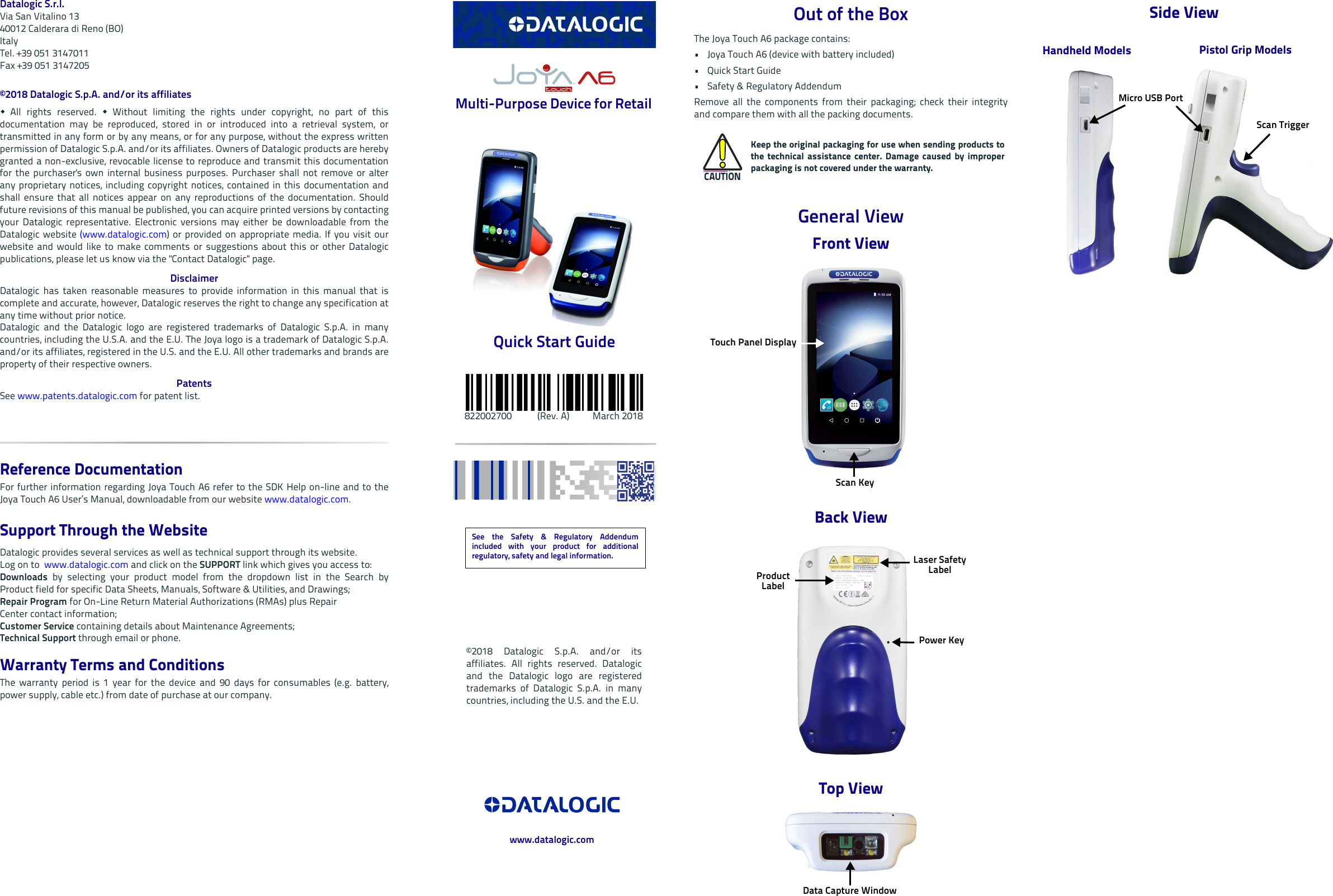 Datalogic S.r.l.Via San Vitalino 1340012 Calderara di Reno (BO) ItalyTel. +39 051 3147011Fax +39 051 3147205©2018 Datalogic S.p.A. and/or its affiliates  All rights reserved.  Without limiting the rights under copyright, no part of thisdocumentation may be reproduced, stored in or introduced into a retrieval system, ortransmitted in any form or by any means, or for any purpose, without the express writtenpermission of Datalogic S.p.A. and/or its affiliates. Owners of Datalogic products are herebygranted a non-exclusive, revocable license to reproduce and transmit this documentationfor the purchaser&apos;s own internal business purposes. Purchaser shall not remove or alterany proprietary notices, including copyright notices, contained in this documentation andshall ensure that all notices appear on any reproductions of the documentation. Shouldfuture revisions of this manual be published, you can acquire printed versions by contactingyour Datalogic representative. Electronic versions may either be downloadable from theDatalogic website (www.datalogic.com) or provided on appropriate media. If you visit ourwebsite and would like to make comments or suggestions about this or other Datalogicpublications, please let us know via the &quot;Contact Datalogic&quot; page.DisclaimerDatalogic has taken reasonable measures to provide information in this manual that iscomplete and accurate, however, Datalogic reserves the right to change any specification atany time without prior notice.Datalogic and the Datalogic logo are registered trademarks of Datalogic S.p.A. in manycountries, including the U.S.A. and the E.U. The Joya logo is a trademark of Datalogic S.p.A.and/or its affiliates, registered in the U.S. and the E.U. All other trademarks and brands areproperty of their respective owners.PatentsSee www.patents.datalogic.com for patent list.Reference DocumentationFor further information regarding Joya Touch A6 refer to the SDK Help on-line and to theJoya Touch A6 User’s Manual, downloadable from our website www.datalogic.com.Support Through the Website Datalogic provides several services as well as technical support through its website. Log on to  www.datalogic.com and click on the SUPPORT link which gives you access to:Downloads by selecting your product model from the dropdown list in the Search byProduct field for specific Data Sheets, Manuals, Software &amp; Utilities, and Drawings;Repair Program for On-Line Return Material Authorizations (RMAs) plus RepairCenter contact information;Customer Service containing details about Maintenance Agreements;Technical Support through email or phone.Warranty Terms and ConditionsThe warranty period is 1 year for the device and 90 days for consumables (e.g. battery,power supply, cable etc.) from date of purchase at our company. Multi-Purpose Device for Retail Quick Start Guide     822002700           (Rev. A)          March 2018Out of the BoxThe Joya Touch A6 package contains: • Joya Touch A6 (device with battery included)•Quick Start Guide•Safety &amp; Regulatory AddendumRemove all the components from their packaging; check their integrityand compare them with all the packing documents.General ViewFront ViewBack ViewTop ViewCAUTIONKeep the original packaging for use when sending products tothe technical assistance center. Damage caused by improperpackaging is not covered under the warranty.Touch Panel DisplayScan KeyLaser Safety LabelProduct LabelPower KeyData Capture WindowSide ViewPistol Grip ModelsHandheld ModelsMicro USB PortScan TriggerSee the Safety &amp; Regulatory Addendumincluded with your product for additionalregulatory, safety and legal information.©2018 Datalogic S.p.A. and/or itsaffiliates. All rights reserved. Datalogicand the Datalogic logo are registeredtrademarks of Datalogic S.p.A. in manycountries, including the U.S. and the E.U.www.datalogic.com