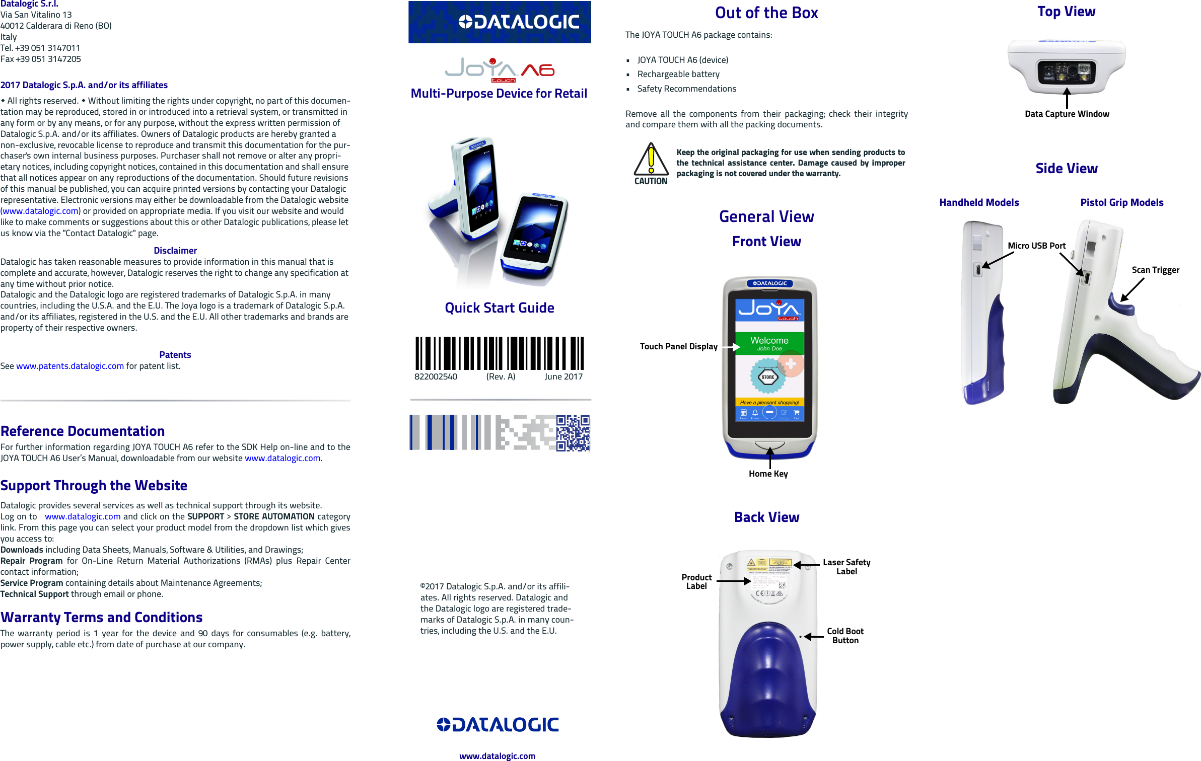 Datalogic S.r.l.Via San Vitalino 1340012 Calderara di Reno (BO) ItalyTel. +39 051 3147011Fax +39 051 31472052017 Datalogic S.p.A. and/or its affiliates  All rights reserved.  Without limiting the rights under copyright, no part of this documen-tation may be reproduced, stored in or introduced into a retrieval system, or transmitted in any form or by any means, or for any purpose, without the express written permission of Datalogic S.p.A. and/or its affiliates. Owners of Datalogic products are hereby granted a non-exclusive, revocable license to reproduce and transmit this documentation for the pur-chaser&apos;s own internal business purposes. Purchaser shall not remove or alter any propri-etary notices, including copyright notices, contained in this documentation and shall ensure that all notices appear on any reproductions of the documentation. Should future revisions of this manual be published, you can acquire printed versions by contacting your Datalogic representative. Electronic versions may either be downloadable from the Datalogic website (www.datalogic.com) or provided on appropriate media. If you visit our website and would like to make comments or suggestions about this or other Datalogic publications, please let us know via the &quot;Contact Datalogic&quot; page.DisclaimerDatalogic has taken reasonable measures to provide information in this manual that is complete and accurate, however, Datalogic reserves the right to change any specification at any time without prior notice.Datalogic and the Datalogic logo are registered trademarks of Datalogic S.p.A. in many countries, including the U.S.A. and the E.U. The Joya logo is a trademark of Datalogic S.p.A. and/or its affiliates, registered in the U.S. and the E.U. All other trademarks and brands are property of their respective owners.PatentsSee www.patents.datalogic.com for patent list.Reference DocumentationFor further information regarding JOYA TOUCH A6 refer to the SDK Help on-line and to theJOYA TOUCH A6 User’s Manual, downloadable from our website www.datalogic.com.Support Through the WebsiteDatalogic provides several services as well as technical support through its website. Log on to   www.datalogic.com and click on the SUPPORT &gt; STORE AUTOMATION categorylink. From this page you can select your product model from the dropdown list which givesyou access to:Downloads including Data Sheets, Manuals, Software &amp; Utilities, and Drawings;Repair Program for On-Line Return Material Authorizations (RMAs) plus Repair Centercontact information;Service Program containing details about Maintenance Agreements;Technical Support through email or phone.Warranty Terms and ConditionsThe warranty period is 1 year for the device and 90 days for consumables (e.g. battery,power supply, cable etc.) from date of purchase at our company. Multi-Purpose Device for Retail Quick Start Guide   822002540              (Rev. A)              June 2017Out of the BoxThe JOYA TOUCH A6 package contains: • JOYA TOUCH A6 (device)• Rechargeable battery•Safety RecommendationsRemove all the components from their packaging; check their integrityand compare them with all the packing documents.General ViewFront ViewBack ViewCAUTIONKeep the original packaging for use when sending products tothe technical assistance center. Damage caused by improperpackaging is not covered under the warranty.Touch Panel DisplayHome KeyLaser Safety LabelProduct LabelCold Boot ButtonTop ViewSide ViewData Capture WindowPistol Grip ModelsHandheld ModelsMicro USB PortScan Trigger©2017 Datalogic S.p.A. and/or its affili-ates. All rights reserved. Datalogic and the Datalogic logo are registered trade-marks of Datalogic S.p.A. in many coun-tries, including the U.S. and the E.U.www.datalogic.com