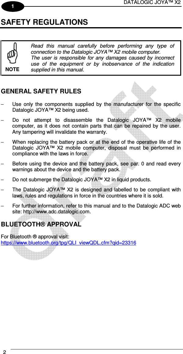 DATALOGIC JOYA™ X2 2    1 SAFETY REGULATIONS    Read  this  manual  carefully  before  performing  any  type  of connection to the Datalogic JOYA™ X2 mobile computer. The user  is  responsible  for  any  damages  caused  by  incorrect use  of  the  equipment  or  by  inobservance  of  the  indication supplied in this manual. NOTE   GENERAL SAFETY RULES  −  Use  only  the  components  supplied  by  the  manufacturer  for  the  specific Datalogic JOYA™ X2 being used. −  Do  not  attempt  to  disassemble  the  Datalogic  JOYA™  X2  mobile computer,  as  it does  not  contain parts  that can be  repaired by the user. Any tampering will invalidate the warranty. −  When replacing the battery pack or at the end of the operative life of the Datalogic  JOYA™  X2  mobile  computer,  disposal  must  be  performed  in compliance with the laws in force.  −  Before using the device and the battery pack, see par. 0 and read every warnings about the device and the battery pack. −  Do not submerge the Datalogic JOYA™ X2 in liquid products. −  The Datalogic  JOYA™ X2 is  designed and labelled to  be compliant with laws, rules and regulations in force in the countries where it is sold. −  For further information, refer to this manual and to the Datalogic ADC web site: http://www.adc.datalogic.com.  BLUETOOTH® APPROVAL  For Bluetooth ® approval visit:  https://www.bluetooth.org/tpg/QLI_viewQDL.cfm?qid=23316    