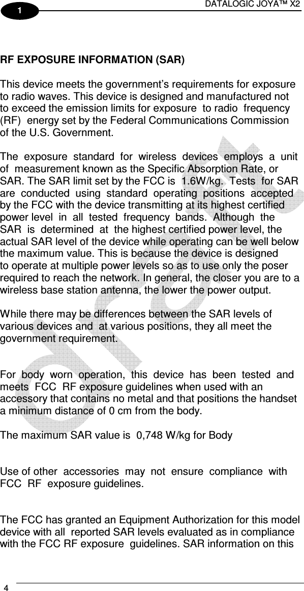 DATALOGIC JOYA™ X2 4    1   RF EXPOSURE INFORMATION (SAR)     This device meets the government’s requirements for exposure to radio waves. This device is designed and manufactured not to exceed the emission limits for exposure  to radio  frequency  (RF)  energy set by the Federal Communications Commission of the U.S. Government.     The  exposure  standard  for  wireless  devices  employs  a  unit  of  measurement known as the Specific Absorption Rate, or SAR. The SAR limit set by the FCC is  1.6W/kg.  Tests  for SAR are  conducted  using  standard  operating  positions  accepted by the FCC with the device transmitting at its highest certified power level  in  all  tested  frequency  bands.  Although  the  SAR  is  determined  at  the highest certified power level, the actual SAR level of the device while operating can be well below the maximum value. This is because the device is designed  to operate at multiple power levels so as to use only the poser required to reach the network. In general, the closer you are to a wireless base station antenna, the lower the power output.     While there may be differences between the SAR levels of various devices and  at various positions, they all meet the government requirement.     For  body  worn  operation,  this  device  has  been  tested  and  meets  FCC  RF exposure guidelines when used with an accessory that contains no metal and that positions the handset  a minimum distance of 0 cm from the body.  The maximum SAR value is  0,748 W/kg for Body   Use of other  accessories  may  not  ensure  compliance  with  FCC  RF  exposure guidelines.      The FCC has granted an Equipment Authorization for this model device with all  reported SAR levels evaluated as in compliance with the FCC RF exposure  guidelines. SAR information on this 
