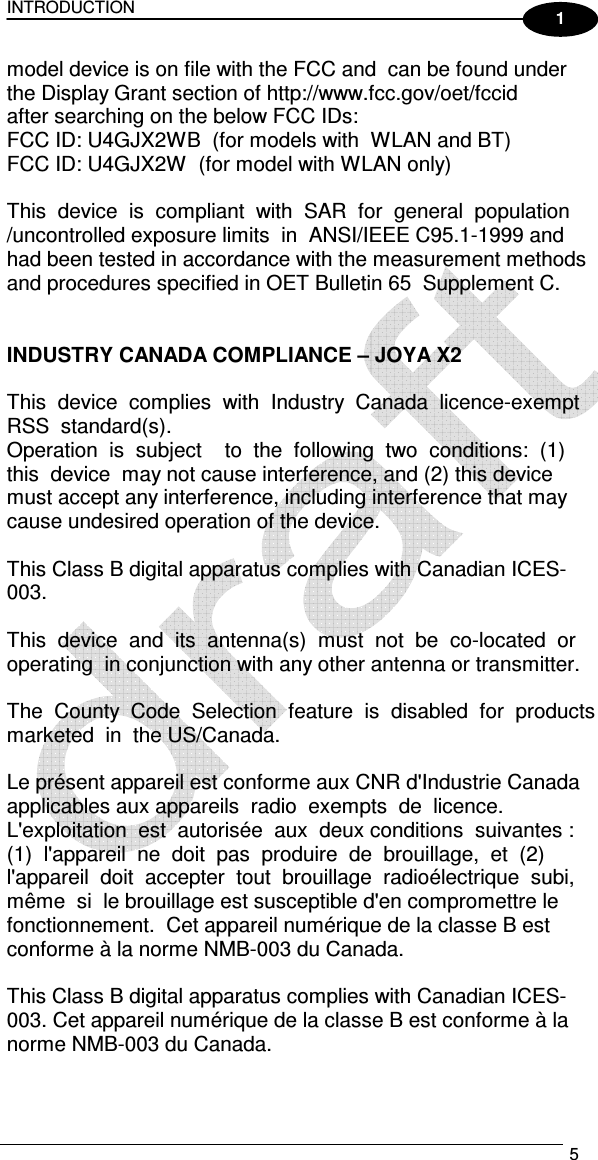 INTRODUCTION   5  1 model device is on file with the FCC and  can be found under the Display Grant section of http://www.fcc.gov/oet/fccid   after searching on the below FCC IDs:   FCC ID: U4GJX2WB  (for models with  WLAN and BT) FCC ID: U4GJX2W  (for model with WLAN only)   This  device  is  compliant  with  SAR  for  general  population  /uncontrolled exposure limits  in  ANSI/IEEE C95.1-1999 and had been tested in accordance with the measurement methods and procedures specified in OET Bulletin 65  Supplement C.     INDUSTRY CANADA COMPLIANCE – JOYA X2   This  device  complies  with  Industry  Canada  licence-exempt  RSS  standard(s).  Operation  is  subject    to  the  following  two  conditions:  (1)  this  device  may not cause interference, and (2) this device must accept any interference, including interference that may cause undesired operation of the device.    This Class B digital apparatus complies with Canadian ICES-003.     This  device  and  its  antenna(s)  must  not  be  co-located  or  operating  in conjunction with any other antenna or transmitter.     The  County  Code  Selection  feature  is  disabled  for  products  marketed  in  the US/Canada.     Le présent appareil est conforme aux CNR d&apos;Industrie Canada applicables aux appareils  radio  exempts  de  licence.  L&apos;exploitation  est  autorisée  aux  deux conditions  suivantes :  (1)  l&apos;appareil  ne  doit  pas  produire  de  brouillage,  et  (2)  l&apos;appareil  doit  accepter  tout  brouillage  radioélectrique  subi,  même  si  le brouillage est susceptible d&apos;en compromettre le fonctionnement.  Cet appareil numérique de la classe B est conforme à la norme NMB-003 du Canada.     This Class B digital apparatus complies with Canadian ICES-003. Cet appareil numérique de la classe B est conforme à la norme NMB-003 du Canada.     