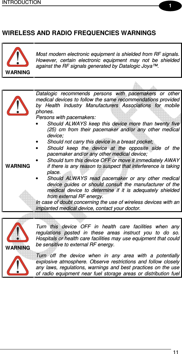 INTRODUCTION   11  1   WIRELESS AND RADIO FREQUENCIES WARNINGS   Most modern electronic equipment is shielded from RF signals. However,  certain  electronic  equipment  may  not  be  shielded against the RF signals generated by Datalogic Joya™. WARNING    Datalogic  recommends  persons  with  pacemakers  or  other medical devices to follow the same recommendations provided by  Health  Industry  Manufacturers  Associations  for  mobile phones. Persons with pacemakers: • Should  ALWAYS  keep  this  device  more  than  twenty  five (25)  cm  from  their  pacemaker  and/or  any  other  medical device; • Should not carry this device in a breast pocket; • Should  keep  the  device  at  the  opposite  side  of  the pacemaker and/or any other medical device; • Should turn this device OFF or move it immediately AWAY  if there is any reason to suspect that interference is taking place. • Should  ALWAYS  read  pacemaker  or  any  other  medical device  guides  or  should  consult  the  manufacturer  of  the medical  device  to  determine  if  it  is  adequately  shielded from external RF energy. In case of doubt concerning the use of wireless devices with an implanted medical device, contact your doctor. WARNING   Turn  this  device  OFF  in  health  care  facilities  when  any regulations  posted  in  these  areas  instruct  you  to  do  so. Hospitals or health care facilities may use equipment that could be sensitive to external RF energy. WARNING  Turn  off  the  device  when  in  any  area  with  a  potentially explosive  atmosphere.  Observe  restrictions  and  follow  closely any laws,  regulations, warnings  and best  practices  on the use of  radio  equipment  near  fuel  storage  areas  or  distribution  fuel 