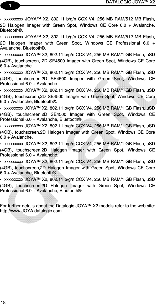 DATALOGIC JOYA™ X2 18    1 xxxxxxxxx JOYA™  X2, 802.11 b/g/n CCX V4, 256 MB RAM/512 MB Flash, 2D  Halogen  Imager  with  Green  Spot,  Windows  CE  Core  6.0  +  Avalanche, Bluetooth®. xxxxxxxxx JOYA™  X2, 802.11 b/g/n CCX V4, 256 MB RAM/512 MB Flash, 2D  Halogen  Imager  with  Green  Spot,  Windows  CE  Professional  6.0  + Avalanche, Bluetooth®. xxxxxxxxx JOYA™ X2, 802.11 b/g/n CCX V4, 256 MB RAM/1 GB Flash, uSD (4GB), touchscreen,  2D  SE4500  Imager with  Green Spot,  Windows  CE  Core 6.0 + Avalanche. xxxxxxxxx JOYA™ X2, 802.11 b/g/n CCX V4, 256 MB RAM/1 GB Flash, uSD (4GB),  touchscreen,2D  SE4500  Imager  with  Green  Spot,  Windows  CE Professional 6.0 + Avalanche. xxxxxxxxx JOYA™ X2, 802.11 b/g/n CCX V4, 256 MB RAM/1 GB Flash, uSD (4GB),  touchscreen,2D  SE4500  Imager  with  Green  Spot,  Windows  CE  Core 6.0 + Avalanche, Bluetooth®. xxxxxxxxx JOYA™ X2, 802.11 b/g/n CCX V4, 256 MB RAM/1 GB Flash, uSD (4GB),  touchscreen,2D  SE4500  Imager  with  Green  Spot,  Windows  CE Professional 6.0 + Avalanche, Bluetooth®. xxxxxxxxx JOYA™ X2, 802.11 b/g/n CCX V4, 256 MB RAM/1 GB Flash, uSD (4GB),  touchscreen,2D  Halogen  Imager  with  Green Spot,  Windows  CE  Core 6.0 + Avalanche. xxxxxxxxx JOYA™ X2, 802.11 b/g/n CCX V4, 256 MB RAM/1 GB Flash, uSD (4GB),  touchscreen,2D  Halogen  Imager  with  Green  Spot,  Windows  CE Professional 6.0 + Avalanche. xxxxxxxxx JOYA™ X2, 802.11 b/g/n CCX V4, 256 MB RAM/1 GB Flash, uSD (4GB),  touchscreen,2D  Halogen  Imager  with  Green Spot,  Windows  CE  Core 6.0 + Avalanche, Bluetooth®. xxxxxxxxx JOYA™ X2, 802.11 b/g/n CCX V4, 256 MB RAM/1 GB Flash, uSD (4GB),  touchscreen,2D  Halogen  Imager  with  Green  Spot,  Windows  CE Professional 6.0 + Avalanche, Bluetooth®.   For further details about the Datalogic JOYA™ X2 models refer to the web site: http://www.JOYA.datalogic.com.  
