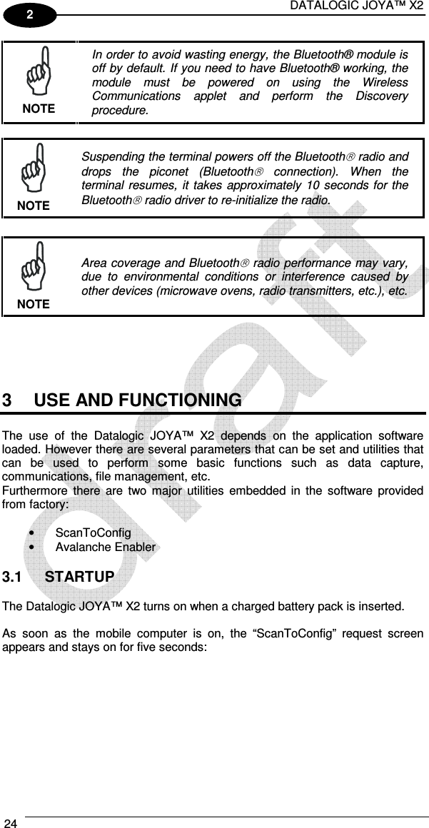DATALOGIC JOYA™ X2 24    2  In order to avoid wasting energy, the Bluetooth® module is off by default. If you need to have Bluetooth® working, the module  must  be  powered  on  using  the  Wireless Communications  applet  and  perform  the  Discovery procedure. NOTE   Suspending the terminal powers off the Bluetooth radio and drops  the  piconet  (Bluetooth  connection).  When  the terminal resumes,  it  takes  approximately  10 seconds  for the Bluetooth radio driver to re-initialize the radio. NOTE   Area coverage and Bluetooth radio performance may vary, due  to  environmental  conditions  or  interference  caused  by other devices (microwave ovens, radio transmitters, etc.), etc. NOTE      3  USE AND FUNCTIONING  The  use  of  the  Datalogic  JOYA™  X2  depends  on  the  application  software loaded. However there are several parameters that can be set and utilities that can  be  used  to  perform  some  basic  functions  such  as  data  capture, communications, file management, etc. Furthermore  there  are  two  major  utilities  embedded  in  the  software  provided from factory:  •  ScanToConfig •  Avalanche Enabler  3.1  STARTUP  The Datalogic JOYA™ X2 turns on when a charged battery pack is inserted.  As  soon  as  the  mobile  computer  is  on,  the  “ScanToConfig”  request  screen appears and stays on for five seconds:  