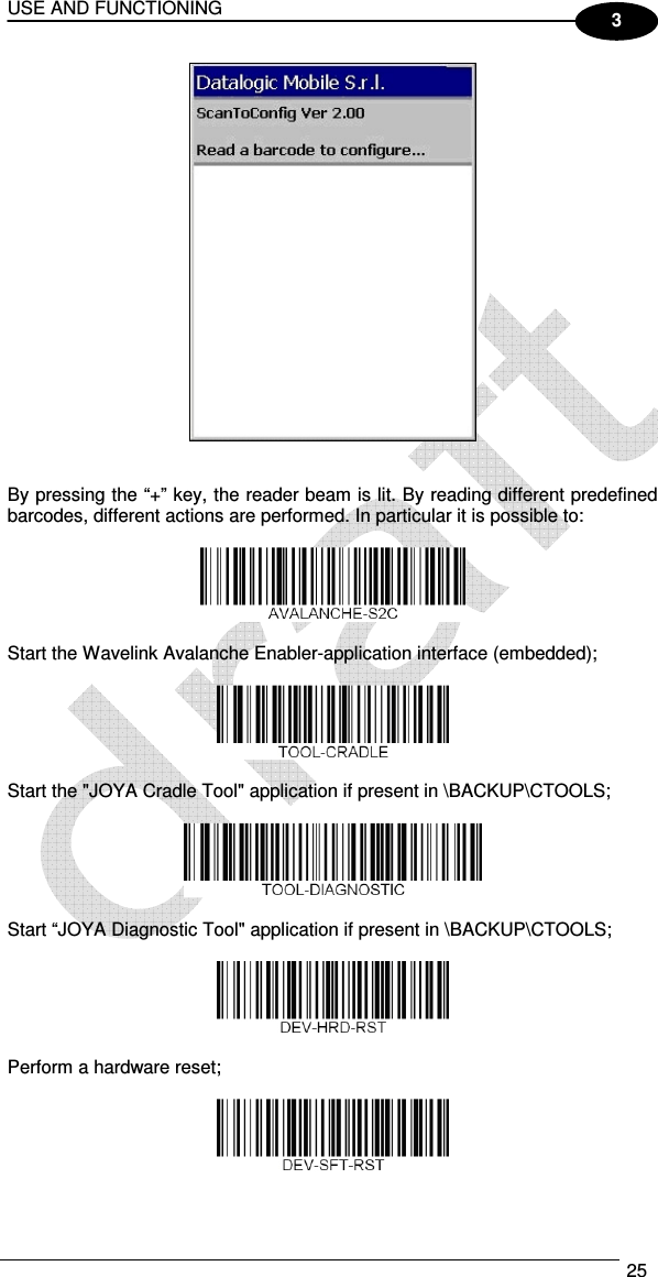 USE AND FUNCTIONING  25  3    By pressing the “+” key, the reader beam is lit. By reading different predefined barcodes, different actions are performed. In particular it is possible to:    Start the Wavelink Avalanche Enabler-application interface (embedded);    Start the &quot;JOYA Cradle Tool&quot; application if present in \BACKUP\CTOOLS;    Start “JOYA Diagnostic Tool&quot; application if present in \BACKUP\CTOOLS;     Perform a hardware reset;    