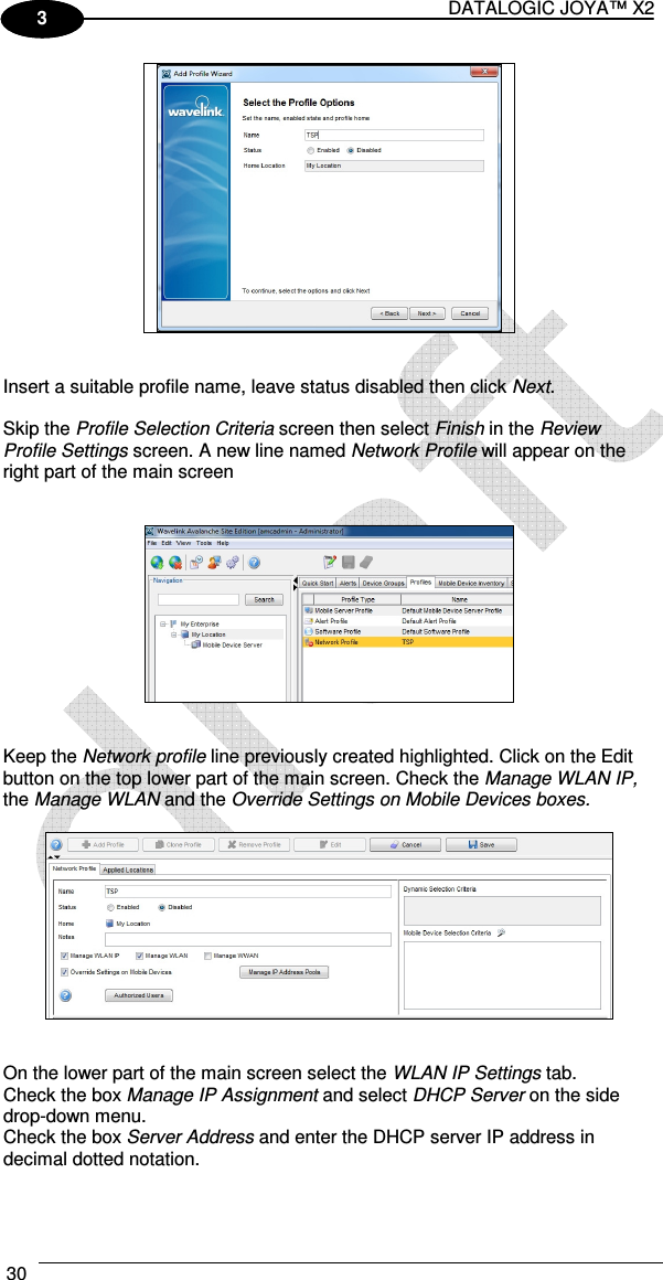 DATALOGIC JOYA™ X2 30    1 3    Insert a suitable profile name, leave status disabled then click Next.  Skip the Profile Selection Criteria screen then select Finish in the Review Profile Settings screen. A new line named Network Profile will appear on the right part of the main screen      Keep the Network profile line previously created highlighted. Click on the Edit button on the top lower part of the main screen. Check the Manage WLAN IP, the Manage WLAN and the Override Settings on Mobile Devices boxes.     On the lower part of the main screen select the WLAN IP Settings tab.  Check the box Manage IP Assignment and select DHCP Server on the side drop-down menu. Check the box Server Address and enter the DHCP server IP address in decimal dotted notation. 