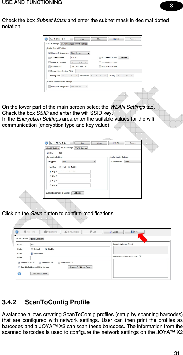 USE AND FUNCTIONING  31  3 Check the box Subnet Mask and enter the subnet mask in decimal dotted notation.     On the lower part of the main screen select the WLAN Settings tab.  Check the box SSID and enter the wifi SSID key. In the Encryption Settings area enter the suitable values for the wifi communication (encryption type and key value).      Click on the Save button to confirm modifications.       3.4.2  ScanToConfig Profile  Avalanche allows creating ScanToConfig profiles (setup by scanning barcodes) that  are configured  with  network  settings.  User can  then  print  the profiles  as barcodes and a JOYA™ X2 can scan these barcodes. The information from the scanned barcodes is used to configure the network settings on the JOYA™ X2 