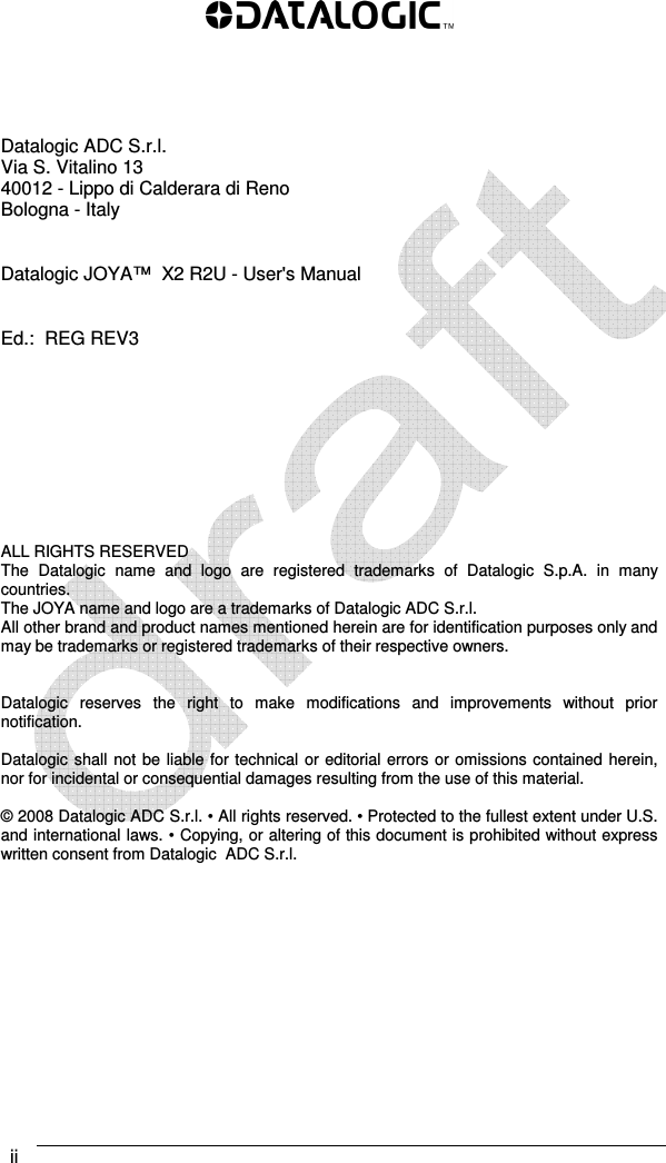  ii             Datalogic ADC S.r.l. Via S. Vitalino 13  40012 - Lippo di Calderara di Reno Bologna - Italy   Datalogic JOYA™  X2 R2U - User&apos;s Manual   Ed.:  REG REV3          ALL RIGHTS RESERVED The  Datalogic  name  and  logo  are  registered  trademarks  of  Datalogic  S.p.A.  in  many countries.  The JOYA name and logo are a trademarks of Datalogic ADC S.r.l. All other brand and product names mentioned herein are for identification purposes only and may be trademarks or registered trademarks of their respective owners.   Datalogic  reserves  the  right  to  make  modifications  and  improvements  without  prior notification.  Datalogic shall not be liable for technical or editorial errors or omissions contained herein, nor for incidental or consequential damages resulting from the use of this material.  © 2008 Datalogic ADC S.r.l. • All rights reserved. • Protected to the fullest extent under U.S. and international laws. • Copying, or altering of this document is prohibited without express written consent from Datalogic  ADC S.r.l. 