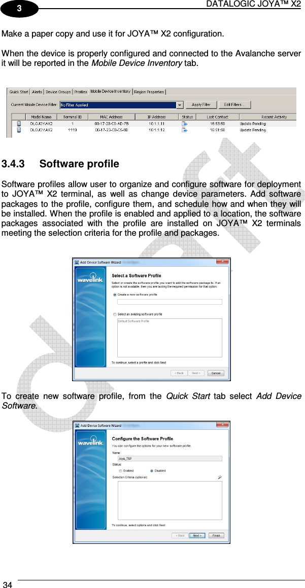 DATALOGIC JOYA™ X2 34    1 3 Make a paper copy and use it for JOYA™ X2 configuration.  When the device is properly configured and connected to the Avalanche server it will be reported in the Mobile Device Inventory tab.      3.4.3  Software profile  Software profiles allow user to organize and configure software for deployment to  JOYA™  X2  terminal,  as  well  as  change  device  parameters.  Add software packages to the profile, configure them, and schedule how and when they will be installed. When the profile is enabled and applied to a location, the software packages  associated  with  the  profile  are  installed  on  JOYA™  X2  terminals meeting the selection criteria for the profile and packages.      To  create  new  software  profile,  from  the  Quick  Start  tab  select  Add  Device Software.    