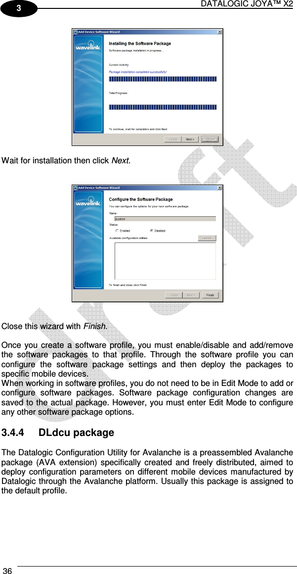 DATALOGIC JOYA™ X2 36    1 3   Wait for installation then click Next.      Close this wizard with Finish.  Once you create a software profile, you must enable/disable and add/remove the  software  packages  to  that  profile.  Through  the  software  profile  you  can configure  the  software  package  settings  and  then  deploy  the  packages  to specific mobile devices. When working in software profiles, you do not need to be in Edit Mode to add or configure  software  packages.  Software  package  configuration  changes  are saved to the actual package. However, you must enter Edit Mode to configure any other software package options.  3.4.4  DLdcu package  The Datalogic Configuration Utility for Avalanche is a preassembled Avalanche package  (AVA  extension)  specifically  created  and  freely distributed,  aimed to deploy configuration  parameters  on  different mobile  devices  manufactured by Datalogic through the Avalanche platform. Usually this package is assigned to the default profile.  