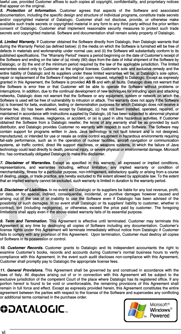  vi    lawful use, provided Customer affixes to such copies all copyright, confidentiality, and proprietary notices that appear on the original. 5.  Protection  of  Information.  Customer  agrees  that  aspects  of  the  Software  and  associated documentation, including the specific design and structure of individual programs, constitute trade secrets and/or  copyrighted  material  of  Datalogic.  Customer  shall  not  disclose,  provide,  or  otherwise  make available such trade secrets or copyrighted material in any form to any third party without the prior written consent  of  Datalogic.  Customer  shall  implement  reasonable  security  measures  to  protect  such  trade secrets and copyrighted material. Software and documentation shall remain solely property of Datalogic.  6. Limited Warranty. If Customer obtained the Software directly from Datalogic, then Datalogic warrants that during the Warranty Period (as defined below): (i) the media on which the Software is furnished will be free of defects in materials and workmanship under normal use; and (ii) the Software will substantially conform to its published specifications. The “Warranty Period” means a period beginning on the date of Customer’s receipt of the Software and ending on the later of (a) ninety (90) days from the date of initial shipment of the Software by Datalogic, or (b) the end of the minimum period required by the law of the applicable jurisdiction. The limited warranties extend only to Customer as the original licensee. Customer&apos;s sole and exclusive remedy and the entire liability of Datalogic and its suppliers under these limited warranties will be, at Datalogic’s sole option, repair or replacement of the Software if reported (or, upon request, returned) to Datalogic. Except as expressly granted in this Agreement, the Software is provided AS IS and with all faults. Datalogic does not warrant that the  Software  is  error  free  or  that  Customer  will  be  able  to  operate  the  Software  without  problems  or interruptions. In addition, due to the continual development of new techniques for intruding upon and attacking networks,  Datalogic  does not warrant that the Software or any equipment, system or network on which the Software is used will be free of vulnerability to intrusion or attack. This warranty does not apply if the Software (a) is licensed for beta, evaluation, testing or demonstration purposes for which Datalogic does not receive a license  fee,  (b)  has  been  altered,  except  by  Datalogic,  (c)  has  not  been  installed, operated,  repaired,  or maintained in accordance with instructions supplied by Datalogic, (d) has been subjected to abnormal physical or electrical stress, misuse, negligence, or accident, or (e) is used in ultra hazardous activities. If Customer obtained  the  Software  from  a  Datalogic  reseller, the  terms  of  any  warranty  shall  be  as  provided  by  such distributor, and Datalogic provides Customer no warranty with respect to such Software. The Software may contain  support  for  programs  written  in  Java.  Java  technology  is  not  fault  tolerant  and  is  not  designed, manufactured, or intended for use or resale as online control equipment in hazardous environments requiring fail-safe  performance,  such  as  in  the  operation  of  nuclear  facilities,  aircraft  navigation  or  communication systems,  air  traffic  control,  direct  life  support  machines, or weapons systems, in  which the  failure  of Java technology could lead directly to death, personal injury, or severe physical or environmental damage. Microsoft Inc. has contractually obligated Datalogic to make this disclaimer.  7.  Disclaimer  of  Warranties.  Except  as  specified  in  this  warranty,  all  expressed  or  implied  conditions, representations,  and  warranties  including,  without  limitation,  any  implied  warranty  or  condition  of merchantability, fitness for a particular purpose, non-infringement, satisfactory quality or arising from a course of dealing, usage, or trade practice, are hereby excluded to the extent allowed by applicable law. To the extent that an implied warranty cannot be excluded, such warranty is limited in duration to the warranty period.  8. Disclaimer of Liabilities. In no event will Datalogic or its suppliers be liable for any lost revenue, profit, or  data,  or  for  special,  indirect,  consequential,  incidental,  or  punitive  damages  however  caused  and arising  out  of  the  use  of  or  inability  to  use  the  Software  even  if  Datalogic  has  been  advised  of  the possibility of such damages. In no event shall Datalogic or its suppliers&apos; liability to customer, whether in contract,  tort  (including  negligence),  or  otherwise,  exceed  the  price  paid  by  customer.  The  foregoing limitations shall apply even if the above-stated warranty fails of its essential purpose.  9.  Term  and  Termination.  This  Agreement  is  effective  until  terminated.  Customer  may  terminate  this Agreement  at  any  time  by  destroying  all  copies  of  Software  including  any  documentation.  Customer’s license rights under this Agreement will terminate immediately without notice from Datalogic if Customer fails to comply with any provision of this Agreement.  Upon termination, Customer must destroy all copies of Software in its possession or control.  10.  Customer  Records.  Customer  grants  to  Datalogic  and  its  independent  accountants  the  right  to examine  Customer’s  books,  records  and  accounts  during  Customer’s  normal  business  hours  to  verify compliance with this Agreement. In the event such audit discloses non-compliance with this Agreement, Customer shall promptly pay to Datalogic the appropriate license fees.  11.  General  Provisions. This  Agreement shall  be  governed  by  and  construed  in  accordance  with  the laws  of  Italy.  All  disputes  arising  out  of  or  in  connection  with  this  Agreement  will  be  subject  to  the exclusive jurisdiction of the competent Court of the place where Datalogic has its registered office. If any portion  hereof  is  found  to  be  void  or  unenforceable,  the  remaining  provisions  of  this  Agreement  shall remain in full force and effect. Except as expressly provided herein, this Agreement constitutes the entire agreement between the parties with respect to the license of the Software and supercedes any conflicting or additional terms contained in the purchase order.   