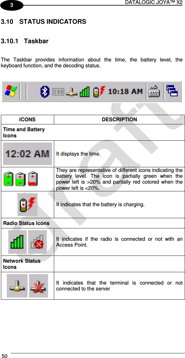 DATALOGIC JOYA™ X2 50    1 3 3.10  STATUS INDICATORS   3.10.1  Taskbar   The  Taskbar  provides  information  about  the  time,  the  battery  level,  the keyboard function, and the decoding status.      ICONS  DESCRIPTION Time and Battery Icons    It displays the time.       They are representative of different icons indicating the battery  level.  The  icon  is  partially  green  when  the power left is &gt;20%  and partially red colored when the power left is &lt;20%.  It indicates that the battery is charging. Radio Status Icons   It  indicates  if  the  radio  is  connected  or  not  with  an Access Point. Network Status Icons   It  indicates  that  the  terminal  is  connected  or  not connected to the server   