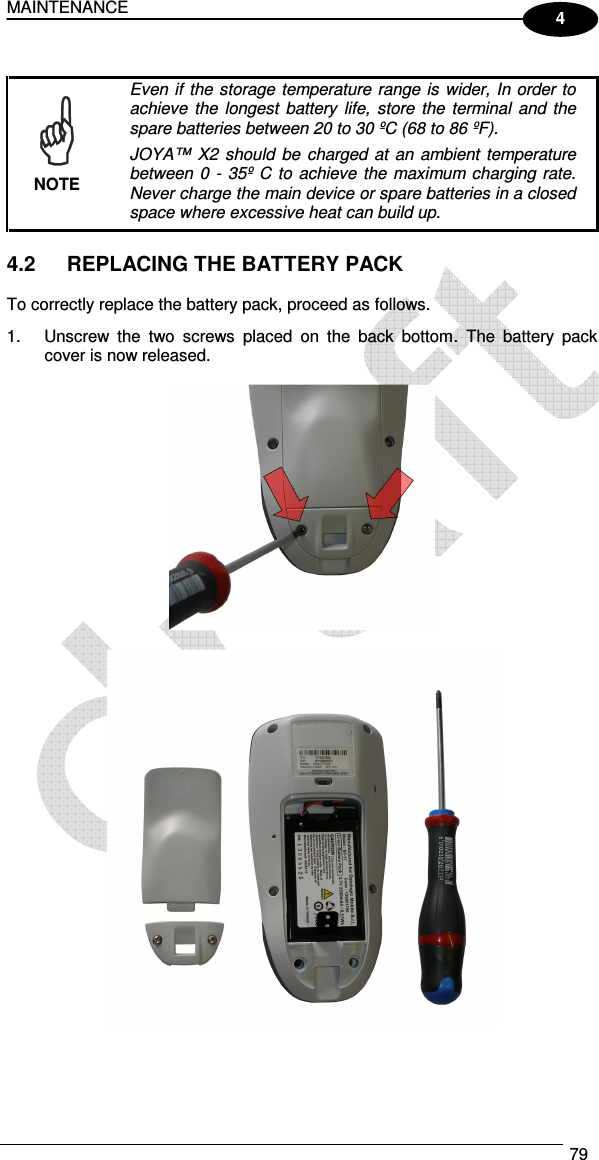 MAINTENANCE  79  4   Even if the  storage temperature range is  wider, In order to achieve  the  longest  battery  life,  store  the  terminal  and the spare batteries between 20 to 30 ºC (68 to 86 ºF). JOYA™  X2 should  be  charged  at  an ambient  temperature between  0 -  35º  C to achieve the maximum charging rate. Never charge the main device or spare batteries in a closed space where excessive heat can build up. NOTE  4.2  REPLACING THE BATTERY PACK  To correctly replace the battery pack, proceed as follows. 1.  Unscrew  the  two  screws  placed  on  the  back  bottom.  The  battery  pack cover is now released.      