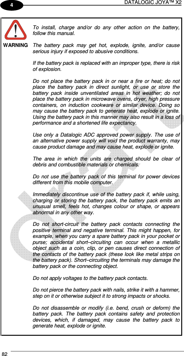 DATALOGIC JOYA™ X2 82    1 4  WARNING  To  install,  charge  and/or  do  any  other  action  on  the  battery, follow this manual.  The  battery  pack  may  get  hot,  explode,  ignite,  and/or  cause serious injury if exposed to abusive conditions.  If the battery pack is replaced with an improper type, there is risk of explosion.  Do  not  place  the  battery  pack  in  or  near  a  fire  or  heat;  do  not place  the  battery  pack  in  direct  sunlight,  or  use  or  store  the battery  pack  inside  unventilated  areas  in  hot  weather;  do  not place the battery pack in microwave ovens, dryer, high pressure containers,  on  induction  cookware  or  similar  device.  Doing  so may cause the battery pack to generate heat, explode or ignite. Using the battery pack in this manner may also result in a loss of performance and a shortened life expectancy.  Use  only  a Datalogic  ADC  approved power supply. The  use  of an alternative power supply  will void the product warranty, may cause product damage and may cause heat, explode or ignite.  The  area  in  which  the  units  are  charged  should  be  clear  of debris and combustible materials or chemicals.  Do  not  use  the  battery  pack  of  this  terminal  for  power  devices different from this mobile computer.  Immediately discontinue  use of  the battery  pack  if, while using, charging  or storing the  battery  pack, the battery  pack  emits  an unusual  smell,  feels  hot,  changes  colour  or  shape,  or  appears abnormal in any other way.  Do  not  short-circuit  the  battery  pack  contacts  connecting  the positive  terminal  and  negative  terminal.  This  might  happen,  for example, when you carry a spare battery pack in your pocket or purse;  accidental  short–circuiting  can  occur  when  a  metallic object  such  as  a  coin,  clip,  or pen  causes  direct  connection  of the contacts  of the battery pack  (these look like metal strips on the battery pack). Short–circuiting the terminals may damage the battery pack or the connecting object.  Do not apply voltages to the battery pack contacts.  Do not pierce the battery pack with nails, strike it with a hammer, step on it or otherwise subject it to strong impacts or shocks.  Do  not  disassemble  or  modify  (i.e.  bend,  crush  or  deform)  the battery  pack.  The  battery  pack  contains  safety  and  protection devices,  which,  if  damaged,  may  cause  the  battery  pack  to generate heat, explode or ignite.  