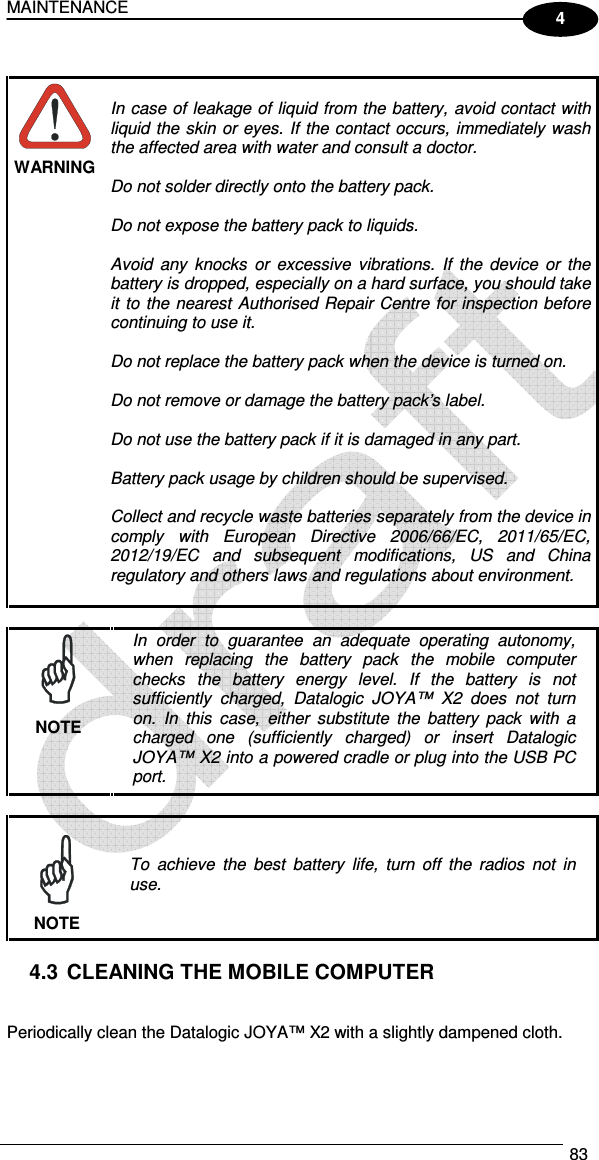 MAINTENANCE  83  4   WARNING  In case of leakage of liquid from the battery, avoid contact with liquid the  skin  or eyes. If the contact occurs,  immediately wash the affected area with water and consult a doctor.  Do not solder directly onto the battery pack.  Do not expose the battery pack to liquids.  Avoid  any  knocks  or  excessive  vibrations.  If  the  device  or  the battery is dropped, especially on a hard surface, you should take it to the nearest  Authorised Repair Centre for inspection before continuing to use it.  Do not replace the battery pack when the device is turned on.  Do not remove or damage the battery pack’s label.  Do not use the battery pack if it is damaged in any part.  Battery pack usage by children should be supervised.  Collect and recycle waste batteries separately from the device in comply  with  European  Directive  2006/66/EC,  2011/65/EC, 2012/19/EC  and  subsequent  modifications,  US  and  China regulatory and others laws and regulations about environment.    In  order  to  guarantee  an  adequate  operating  autonomy, when  replacing  the  battery  pack  the  mobile  computer checks  the  battery  energy  level.  If  the  battery  is  not sufficiently  charged,  Datalogic  JOYA™  X2 does  not  turn on.  In  this  case,  either  substitute  the  battery  pack  with  a charged  one  (sufficiently  charged)  or  insert  Datalogic JOYA™ X2 into a powered cradle or plug into the USB PC port. NOTE   To  achieve  the  best  battery  life,  turn  off  the  radios  not  in use. NOTE  4.3  CLEANING THE MOBILE COMPUTER   Periodically clean the Datalogic JOYA™ X2 with a slightly dampened cloth.  