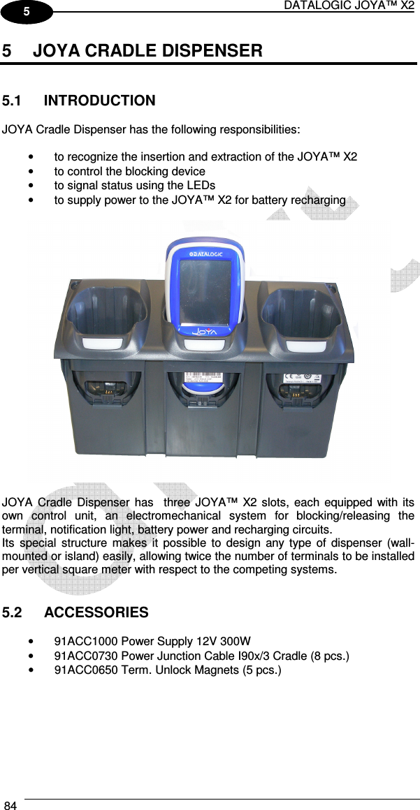 DATALOGIC JOYA™ X2 84    1 5 5  JOYA CRADLE DISPENSER   5.1  INTRODUCTION  JOYA Cradle Dispenser has the following responsibilities:  •  to recognize the insertion and extraction of the JOYA™ X2 •  to control the blocking device •  to signal status using the LEDs •  to supply power to the JOYA™ X2 for battery recharging    JOYA  Cradle Dispenser  has    three JOYA™  X2 slots,  each  equipped  with its own  control  unit,  an  electromechanical  system  for  blocking/releasing  the terminal, notification light, battery power and recharging circuits.  Its  special  structure  makes  it  possible to  design  any  type of  dispenser (wall-mounted or island) easily, allowing twice the number of terminals to be installed per vertical square meter with respect to the competing systems.   5.2  ACCESSORIES  •  91ACC1000 Power Supply 12V 300W •  91ACC0730 Power Junction Cable I90x/3 Cradle (8 pcs.) •  91ACC0650 Term. Unlock Magnets (5 pcs.)   