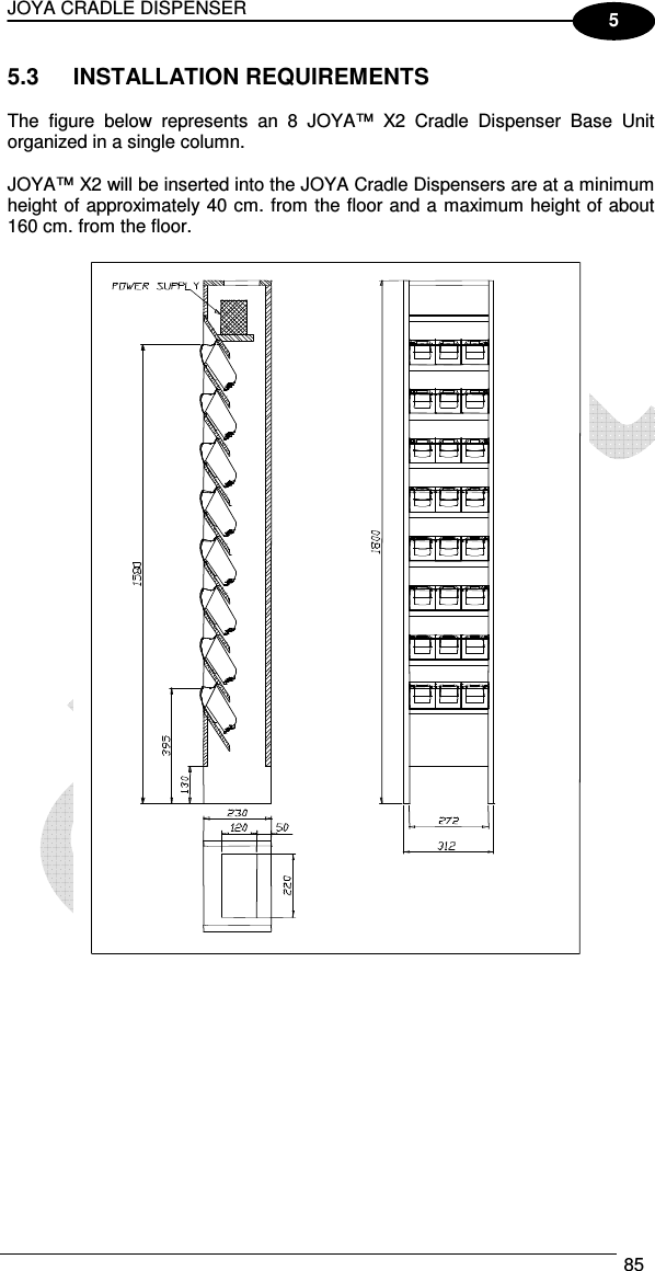 JOYA CRADLE DISPENSER  85  5 5.3  INSTALLATION REQUIREMENTS  The  figure  below  represents  an  8  JOYA™  X2  Cradle  Dispenser  Base  Unit organized in a single column.  JOYA™ X2 will be inserted into the JOYA Cradle Dispensers are at a minimum height of approximately 40 cm. from the floor and a maximum height of about 160 cm. from the floor.    