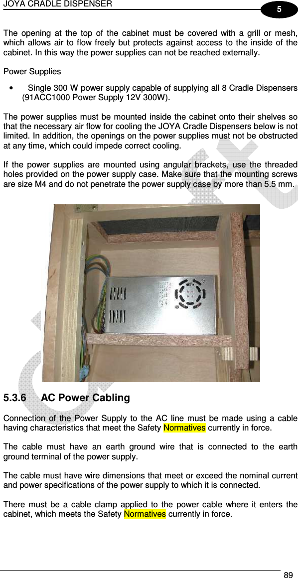 JOYA CRADLE DISPENSER  89  5 The  opening at  the  top  of  the  cabinet  must  be  covered  with  a grill  or mesh, which allows air to flow freely but protects against access to the inside of the cabinet. In this way the power supplies can not be reached externally.  Power Supplies •  Single 300 W power supply capable of supplying all 8 Cradle Dispensers (91ACC1000 Power Supply 12V 300W).  The power supplies must be mounted inside the cabinet onto their shelves so that the necessary air flow for cooling the JOYA Cradle Dispensers below is not limited. In addition, the openings on the power supplies must not be obstructed at any time, which could impede correct cooling.  If  the  power  supplies  are  mounted  using  angular  brackets,  use  the  threaded holes provided on the power supply case. Make sure that the mounting screws are size M4 and do not penetrate the power supply case by more than 5.5 mm.     5.3.6  AC Power Cabling  Connection of the  Power Supply to  the  AC line must be made  using a cable having characteristics that meet the Safety Normatives currently in force.  The  cable  must  have  an  earth  ground  wire  that  is  connected  to  the  earth ground terminal of the power supply.  The cable must have wire dimensions that meet or exceed the nominal current and power specifications of the power supply to which it is connected.  There must be a  cable  clamp  applied to  the power cable  where it enters  the cabinet, which meets the Safety Normatives currently in force. 