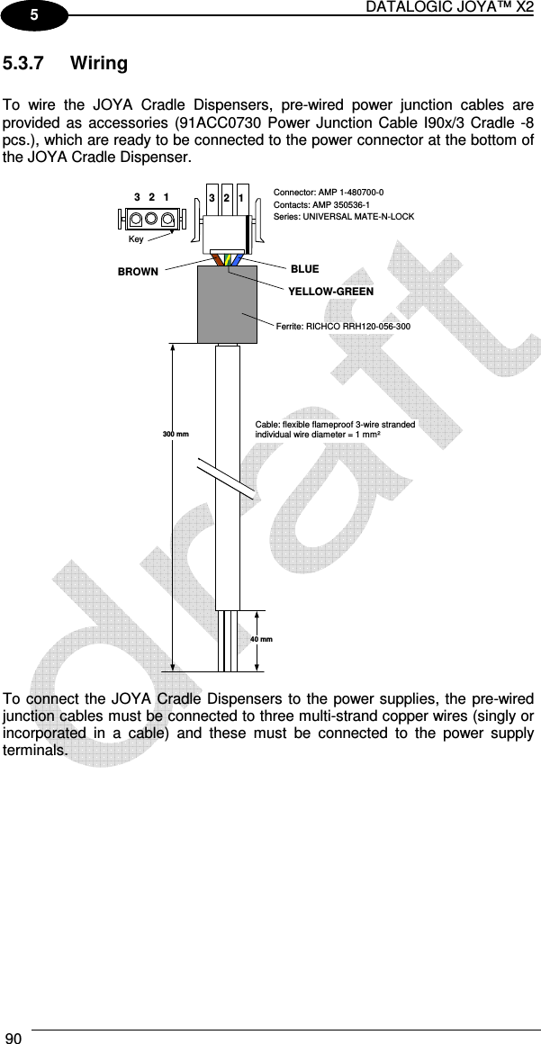 DATALOGIC JOYA™ X2 90    1 5 5.3.7  Wiring  To  wire  the  JOYA  Cradle  Dispensers,  pre-wired  power  junction  cables  are provided as  accessories  (91ACC0730 Power Junction Cable I90x/3 Cradle -8 pcs.), which are ready to be connected to the power connector at the bottom of the JOYA Cradle Dispenser.   3   2   1 BLUE Connector: AMP 1-480700-0 Contacts: AMP 350536-1 Series: UNIVERSAL MATE-N-LOCK Ferrite: RICHCO RRH120-056-300 Cable: flexible flameproof 3-wire stranded individual wire diameter = 1 mm² 300 mm 40 mm BROWN YELLOW-GREEN 3   2   1 Key   To connect the JOYA Cradle Dispensers to the power supplies, the pre-wired junction cables must be connected to three multi-strand copper wires (singly or incorporated  in  a  cable)  and  these  must  be  connected  to  the  power  supply terminals. 