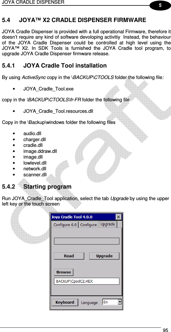JOYA CRADLE DISPENSER  95  5 5.4  JOYA™ X2 CRADLE DISPENSER FIRMWARE  JOYA Cradle Dispenser is provided with a full operational Firmware, therefore it doesn’t require any kind of software devoloping activitiy  Instead, the behaviour of  the  JOYA  Cradle  Dispenser  could  be  controlled  at  high  level  using  the JOYA™  X2.  In  SDK  Tools  is  furnished  the  JOYA  Cradle  tool  program,  to upgrade JOYA Cradle Dispenser firmware release.  5.4.1  JOYA Cradle Tool installation  By using ActiveSync copy in the \BACKUP\CTOOLS folder the following file:  •  JOYA_Cradle_Tool.exe  copy in the \BACKUP\CTOOLS\fr-FR folder the following file  •  JOYA_Cradle_Tool.resources.dll  Copy in the \Backup\windows folder the following files  •  audio.dll •  charger.dll •  cradle.dll •  image.ddraw.dll •  image.dll •  lowlevel.dll •  network.dll •  scanner.dll  5.4.2  Starting program  Run JOYA_Cradle_Tool application, select the tab Upgrade by using the upper left key or the touch screen   