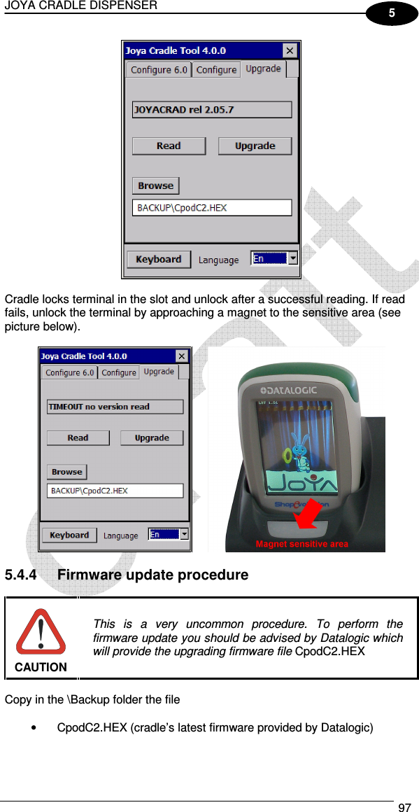 JOYA CRADLE DISPENSER  97  5   Cradle locks terminal in the slot and unlock after a successful reading. If read fails, unlock the terminal by approaching a magnet to the sensitive area (see picture below).     5.4.4  Firmware update procedure   This  is  a  very  uncommon  procedure.  To  perform  the firmware update you should be advised by Datalogic which will provide the upgrading firmware file CpodC2.HEX CAUTION  Copy in the \Backup folder the file  •  CpodC2.HEX (cradle’s latest firmware provided by Datalogic)  