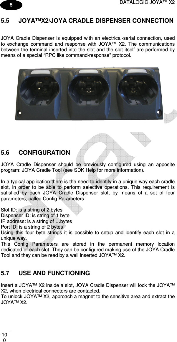 DATALOGIC JOYA™ X2 100    1 5 5.5  JOYA™X2/JOYA CRADLE DISPENSER CONNECTION   JOYA Cradle Dispenser is  equipped with an electrical-serial connection, used to  exchange  command  and  response  with  JOYA™  X2.  The  communications between the terminal inserted into the slot and the slot itself are performed by means of a special “RPC like command-response” protocol.     5.6  CONFIGURATION  JOYA  Cradle  Dispenser  should  be  previously  configured  using  an  apposite program: JOYA Cradle Tool (see SDK Help for more information).   In a typical application there is the need to identify in a unique way each cradle slot,  in  order  to  be  able  to  perform  selective  operations.  This  requirement  is satisfied  by  each  JOYA  Cradle  Dispenser  slot,  by  means  of  a  set  of  four parameters, called Config Parameters:   Slot ID: is a string of 2 bytes  Dispenser ID: is string of 1 byte  IP address: is a string of …bytes  Port ID: is a string of 2 bytes Using  this  four byte  strings  it  is  possible  to  setup  and  identify  each  slot  in  a unique way. This  Config  Parameters  are  stored  in  the  permanent  memory  location dedicated of each slot. They can be configured making use of the JOYA Cradle Tool and they can be read by a well inserted JOYA™ X2.   5.7  USE AND FUNCTIONING  Insert a JOYA™ X2 inside a slot, JOYA Cradle Dispenser will lock the JOYA™ X2, when electrical connectors are contacted. To unlock JOYA™ X2, approach a magnet to the sensitive area and extract the JOYA™ X2.   