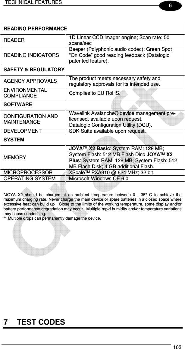  TECHNICAL FEATURES  103  6  READING PERFORMANCE  READER   1D Linear CCD imager engine; Scan rate: 50 scans/sec READING INDICATORS   Beeper (Polyphonic audio codec); Green Spot “On Code” good reading feedback (Datalogic patented feature). SAFETY &amp; REGULATORY  AGENCY APPROVALS   The product meets necessary safety and regulatory approvals for its intended use. ENVIRONMENTAL COMPLIANCE   Complies to EU RoHS. SOFTWARE  CONFIGURATION AND MAINTENANCE  Wavelink Avalanche® device management pre-licensed, available upon request. Datalogic Configuration Utility (DCU). DEVELOPMENT   SDK Suite available upon request. SYSTEM  MEMORY  JOYA™ X2 Basic: System RAM: 128 MB; System Flash: 512 MB Flash Disc JOYA™ X2 Plus: System RAM: 128 MB; System Flash: 512 MB Flash Disk; 4 GB additional Flash. MICROPROCESSOR   XScale™ PXA310 @ 624 MHz; 32 bit. OPERATING SYSTEM   Microsoft Windows CE 6.0.   *JOYA  X2  should  be  charged  at  an  ambient  temperature  between  0  -  35º  C  to  achieve  the maximum charging rate. Never charge the main device or spare batteries in a closed space where excessive heat can build up   Close to the limits of the working temperature, some display and/or battery performance degradation may occur.  Multiple rapid humidity and/or temperature variations may cause condensing.  ** Multiple drops can permanently damage the device.                     7  TEST CODES 