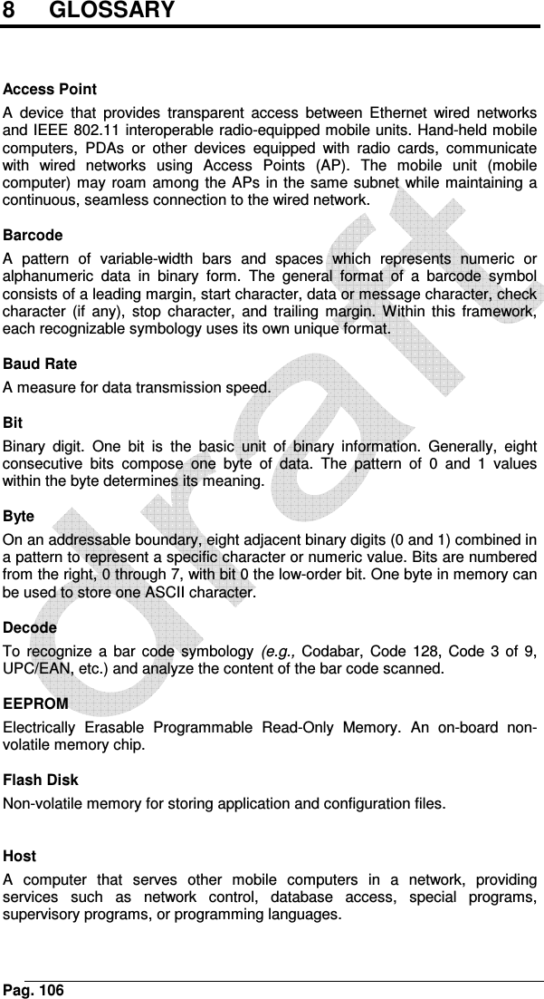    Pag. 1068   GLOSSARY    Access Point A  device  that  provides  transparent  access  between  Ethernet  wired  networks and IEEE 802.11 interoperable radio-equipped mobile units. Hand-held mobile computers,  PDAs  or  other  devices  equipped  with  radio  cards,  communicate with  wired  networks  using  Access  Points  (AP).  The  mobile  unit  (mobile computer) may roam among the APs in the same subnet while maintaining a continuous, seamless connection to the wired network.  Barcode A  pattern  of  variable-width  bars  and  spaces  which  represents  numeric  or alphanumeric  data  in  binary  form.  The  general  format  of  a  barcode  symbol consists of a leading margin, start character, data or message character, check character  (if  any),  stop  character,  and  trailing  margin.  Within  this  framework, each recognizable symbology uses its own unique format.  Baud Rate A measure for data transmission speed.  Bit Binary  digit.  One  bit  is  the  basic  unit  of  binary  information.  Generally,  eight consecutive  bits  compose  one  byte  of  data.  The  pattern  of  0  and  1  values within the byte determines its meaning.  Byte On an addressable boundary, eight adjacent binary digits (0 and 1) combined in a pattern to represent a specific character or numeric value. Bits are numbered from the right, 0 through 7, with bit 0 the low-order bit. One byte in memory can be used to store one ASCII character.  Decode To  recognize  a  bar  code  symbology  (e.g.,  Codabar, Code  128,  Code  3  of 9, UPC/EAN, etc.) and analyze the content of the bar code scanned.  EEPROM Electrically  Erasable  Programmable  Read-Only  Memory.  An  on-board  non-volatile memory chip.  Flash Disk Non-volatile memory for storing application and configuration files.   Host A  computer  that  serves  other  mobile  computers  in  a  network,  providing services  such  as  network  control,  database  access,  special  programs, supervisory programs, or programming languages. 