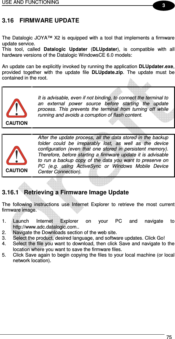 USE AND FUNCTIONING  75  3 3.16  FIRMWARE UPDATE   The Datalogic JOYA™ X2 is equipped with a tool that implements a firmware update service.  This  tool,  called  Datalogic  Updater  (DLUpdater),  is  compatible  with  all hardware versions of the Datalogic WindowsCE 6.0 models:  An update can be explicitly invoked by running the application DLUpdater.exe, provided  together  with  the  update  file  DLUpdate.zip.  The  update  must  be contained in the root.   It is advisable, even if not binding, to connect the terminal to an  external  power  source  before  starting  the  update process.  This  prevents  the  terminal  from  turning  off  while running and avoids a corruption of flash content. CAUTION   After the update process,  all  the data stored in the backup folder  could  be  irreparably  lost,  as  well  as  the  device configuration  (even  that  one  stored  in  persistent  memory). Therefore, before starting  a firmware  update it is advisable to  run a  backup  copy  of  the  data you want  to preserve  on PC  (e.g.  using  ActiveSync  or  Windows  Mobile  Device Center Connection). CAUTION   3.16.1  Retrieving a Firmware Image Update  The  following  instructions  use  Internet  Explorer  to  retrieve  the  most  current firmware image.  1.  Launch  Internet  Explorer  on  your  PC  and  navigate  to http://www.adc.datalogic.com.. 2.  Navigate the Downloads section of the web site. 3.  Select the product, desired language, and software updates. Click Go! 4.  Select the file you want to download, then click Save and navigate to the location where you want to save the firmware files. 5.  Click Save again to begin copying the files to your local machine (or local network location).  