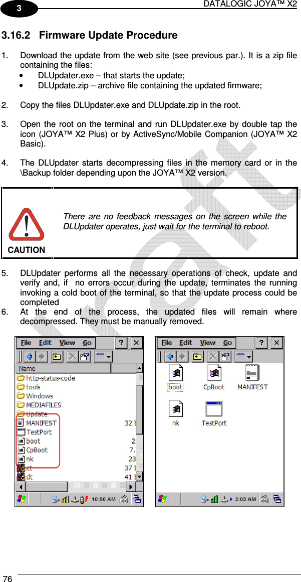 DATALOGIC JOYA™ X2 76    1 3 3.16.2  Firmware Update Procedure  1.  Download the update from the web site (see previous par.). It is a zip file containing the files: •  DLUpdater.exe – that starts the update; •  DLUpdate.zip – archive file containing the updated firmware;  2.  Copy the files DLUpdater.exe and DLUpdate.zip in the root.  3.  Open the root on the terminal  and run DLUpdater.exe by double tap the icon (JOYA™ X2 Plus) or by ActiveSync/Mobile Companion (JOYA™ X2 Basic).  4.  The  DLUpdater  starts  decompressing  files  in  the memory  card or  in the \Backup folder depending upon the JOYA™ X2 version.   There  are  no  feedback  messages  on  the  screen  while  the DLUpdater operates, just wait for the terminal to reboot. CAUTION  5.  DLUpdater  performs  all  the  necessary  operations  of  check,  update  and verify and,  if    no  errors  occur  during  the update,  terminates  the running invoking a cold boot of the terminal, so that the update process could be completed 6.  At  the  end  of  the  process,  the  updated  files  will  remain  where decompressed. They must be manually removed.     