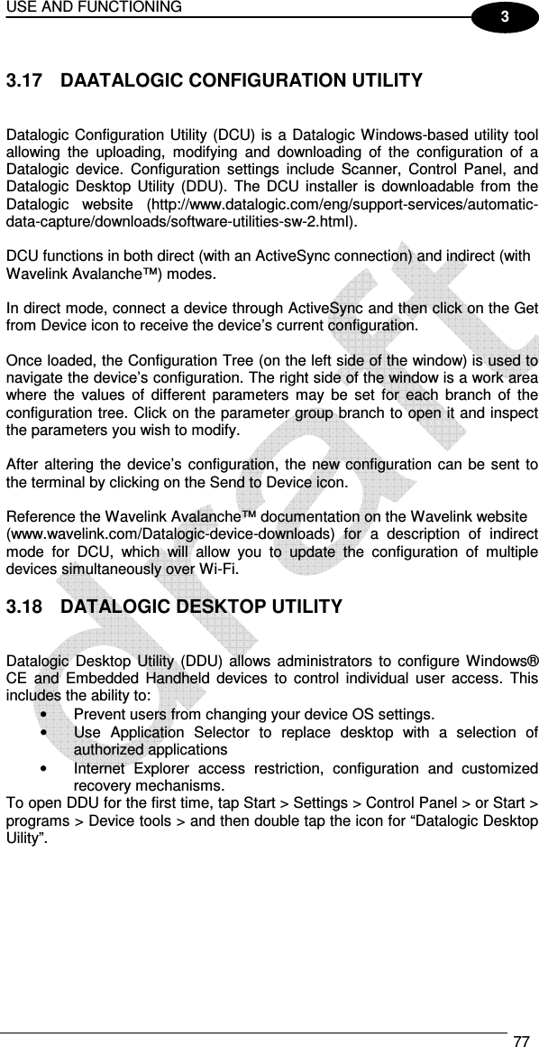 USE AND FUNCTIONING  77  3  3.17  DAATALOGIC CONFIGURATION UTILITY   Datalogic Configuration Utility (DCU) is a Datalogic Windows-based utility tool allowing  the  uploading,  modifying  and  downloading  of  the  configuration  of  a Datalogic  device.  Configuration  settings  include  Scanner,  Control  Panel,  and Datalogic  Desktop Utility  (DDU). The  DCU  installer  is  downloadable  from the Datalogic  website  (http://www.datalogic.com/eng/support-services/automatic-data-capture/downloads/software-utilities-sw-2.html).  DCU functions in both direct (with an ActiveSync connection) and indirect (with Wavelink Avalanche™) modes.  In direct mode, connect a device through ActiveSync and then click on the Get from Device icon to receive the device’s current configuration.  Once loaded, the Configuration Tree (on the left side of the window) is used to navigate the device’s configuration. The right side of the window is a work area where  the  values  of  different  parameters  may  be  set  for  each  branch  of  the configuration tree. Click on the parameter group branch to open it and inspect the parameters you wish to modify.  After  altering  the  device’s configuration, the new configuration can be sent to the terminal by clicking on the Send to Device icon.  Reference the Wavelink Avalanche™ documentation on the Wavelink website (www.wavelink.com/Datalogic-device-downloads)  for  a  description  of  indirect mode  for  DCU,  which  will  allow  you  to  update  the  configuration  of  multiple devices simultaneously over Wi-Fi.  3.18  DATALOGIC DESKTOP UTILITY   Datalogic  Desktop Utility  (DDU) allows administrators  to configure Windows® CE  and  Embedded  Handheld  devices  to  control  individual  user  access.  This includes the ability to: •  Prevent users from changing your device OS settings. •  Use  Application  Selector  to  replace  desktop  with  a  selection  of authorized applications •  Internet  Explorer  access  restriction,  configuration  and  customized recovery mechanisms. To open DDU for the first time, tap Start &gt; Settings &gt; Control Panel &gt; or Start &gt; programs &gt; Device tools &gt; and then double tap the icon for “Datalogic Desktop Uility”.        
