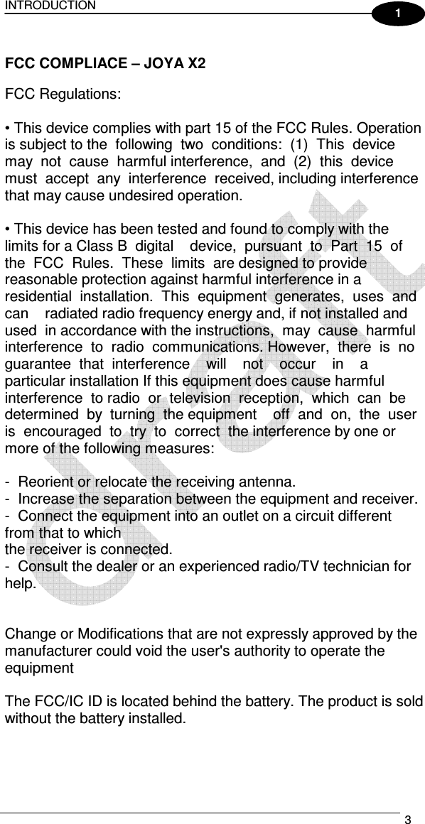 INTRODUCTION   3  1  FCC COMPLIACE – JOYA X2  FCC Regulations:      • This device complies with part 15 of the FCC Rules. Operation is subject to the  following  two  conditions:  (1)  This  device  may  not  cause  harmful interference,  and  (2)  this  device  must  accept  any  interference  received, including interference that may cause undesired operation.      • This device has been tested and found to comply with the limits for a Class B  digital    device,  pursuant  to  Part  15  of  the  FCC  Rules.  These  limits  are designed to provide reasonable protection against harmful interference in a residential  installation.  This  equipment  generates,  uses  and  can    radiated radio frequency energy and, if not installed and used  in accordance with the instructions,  may  cause  harmful    interference  to  radio  communications. However,  there  is  no  guarantee  that  interference    will    not    occur    in    a particular installation If this equipment does cause harmful interference  to radio  or  television  reception,  which  can  be  determined  by  turning  the equipment    off  and  on,  the  user  is  encouraged  to  try  to  correct  the interference by one or more of the following measures:      -  Reorient or relocate the receiving antenna.   -  Increase the separation between the equipment and receiver.   -  Connect the equipment into an outlet on a circuit different from that to which  the receiver is connected.   -  Consult the dealer or an experienced radio/TV technician for help.     Change or Modifications that are not expressly approved by the manufacturer could void the user&apos;s authority to operate the equipment  The FCC/IC ID is located behind the battery. The product is sold without the battery installed.      
