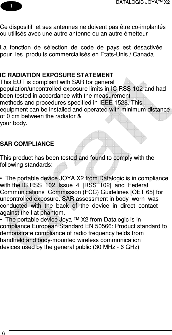DATALOGIC JOYA™ X2 6    1    Ce dispositif  et ses antennes ne doivent pas être co-implantés ou utilisés avec une autre antenne ou an autre émetteur     La  fonction  de  sélection  de  code  de  pays  est  désactivée  pour  les  produits commercialisés en Etats-Unis / Canada      IC RADIATION EXPOSURE STATEMENT  This EUT is compliant with SAR for general population/uncontrolled exposure limits in IC RSS-102 and had been tested in accordance with the measurement  methods and procedures specified in IEEE 1528. This equipment can be installed and operated with minimum distance of 0 cm between the radiator &amp;  your body.    SAR COMPLIANCE    This product has been tested and found to comply with the following standards:    •  The portable device JOYA X2 from Datalogic is in compliance with the IC RSS  102  Issue  4  [RSS  102]  and  Federal  Communications  Commission (FCC) Guidelines [OET 65] for uncontrolled exposure. SAR assessment in body  worn  was  conducted  with  the  back  of  the  device  in  direct  contact  against the flat phantom.  •  The portable device Joya ™ X2 from Datalogic is in compliance European Standard EN 50566: Product standard to demonstrate compliance of radio frequency fields from handheld and body-mounted wireless communication  devices used by the general public (30 MHz - 6 GHz)        