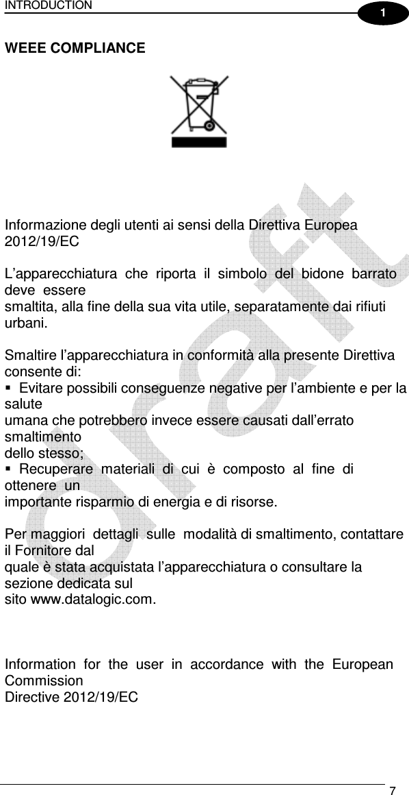 INTRODUCTION   7  1 WEEE COMPLIANCE            Informazione degli utenti ai sensi della Direttiva Europea 2012/19/EC    L’apparecchiatura  che  riporta  il  simbolo  del  bidone  barrato  deve  essere  smaltita, alla fine della sua vita utile, separatamente dai rifiuti urbani.    Smaltire l’apparecchiatura in conformità alla presente Direttiva consente di:    Evitare possibili conseguenze negative per l’ambiente e per la salute  umana che potrebbero invece essere causati dall’errato smaltimento  dello stesso;    Recuperare  materiali  di  cui  è  composto  al  fine  di  ottenere  un  importante risparmio di energia e di risorse.    Per maggiori  dettagli  sulle  modalità di smaltimento, contattare il Fornitore dal  quale è stata acquistata l’apparecchiatura o consultare la sezione dedicata sul  sito www.datalogic.com.        Information  for  the  user  in  accordance  with  the  European  Commission  Directive 2012/19/EC    