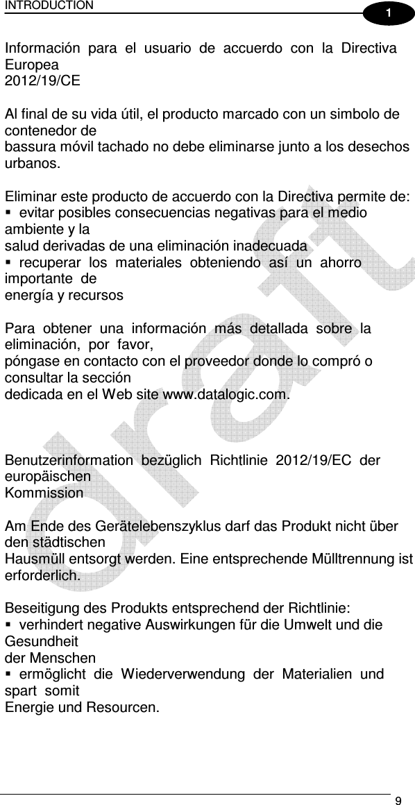 INTRODUCTION   9  1 Información  para  el  usuario  de  accuerdo  con  la  Directiva  Europea  2012/19/CE    Al final de su vida útil, el producto marcado con un simbolo de contenedor de  bassura móvil tachado no debe eliminarse junto a los desechos urbanos.    Eliminar este producto de accuerdo con la Directiva permite de:    evitar posibles consecuencias negativas para el medio ambiente y la  salud derivadas de una eliminación inadecuada    recuperar  los  materiales  obteniendo  así  un  ahorro  importante  de  energía y recursos    Para  obtener  una  información  más  detallada  sobre  la  eliminación,  por  favor,  póngase en contacto con el proveedor donde lo compró o consultar la sección  dedicada en el Web site www.datalogic.com.        Benutzerinformation  bezüglich  Richtlinie  2012/19/EC  der  europäischen  Kommission    Am Ende des Gerätelebenszyklus darf das Produkt nicht über den städtischen  Hausmüll entsorgt werden. Eine entsprechende Mülltrennung ist erforderlich.     Beseitigung des Produkts entsprechend der Richtlinie:    verhindert negative Auswirkungen für die Umwelt und die Gesundheit  der Menschen    ermöglicht  die  Wiederverwendung  der  Materialien  und  spart  somit  Energie und Resourcen.    