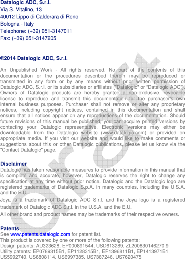    Datalogic ADC, S.r.l. Via S. Vitalino, 13 40012 Lippo di Calderara di Reno Bologna - Italy Telephone: (+39) 051-3147011  Fax: (+39) 051-3147205  ©2014 Datalogic ADC, S.r.l. An  Unpublished  Work  -  All  rights  reserved.  No  part  of  the  contents  of  this documentation  or  the  procedures  described  therein  may  be  reproduced  or transmitted  in  any  form  or  by  any  means  without  prior  written  permission  of Datalogic ADC, S.r.l. or its subsidiaries or affiliates (&quot;Datalogic&quot; or “Datalogic ADC”). Owners  of  Datalogic  products  are  hereby  granted  a  non-exclusive,  revocable license  to  reproduce  and  transmit  this  documentation  for  the  purchaser&apos;s  own internal  business  purposes.  Purchaser  shall  not  remove  or  alter  any  proprietary notices,  including  copyright  notices,  contained  in  this  documentation  and  shall ensure that  all notices  appear on any reproductions  of the  documentation. Should future  revisions  of this  manual  be published,  you can  acquire  printed  versions  by contacting  your  Datalogic  representative.  Electronic  versions  may  either  be downloadable  from  the  Datalogic  website  (www.datalogic.com)  or  provided  on appropriate  media.  If  you  visit  our  website  and  would  like  to  make  comments  or suggestions  about this  or  other  Datalogic publications, please let us know  via  the &quot;Contact Datalogic&quot; page.   Disclaimer Datalogic has taken reasonable measures to provide information in this manual that is  complete  and  accurate,  however,  Datalogic  reserves  the  right  to  change  any specification at any time without prior notice. Datalogic and the Datalogic logo are registered  trademarks  of  Datalogic  S.p.A.  in  many  countries,  including  the U.S.A. and the E.U.  Joya  is  a  trademark  of  Datalogic  ADC  S.r.l.  and  the  Joya  logo  is  a  registered trademark of Datalogic ADC S.r.l. in the U.S.A. and the E.U. All other brand and product names may be trademarks of their respective owners.  Patents  See www.patents.datalogic.com for patent list. This product is covered by one or more of the following patents: Design patents: AU323628, EP000891544, USD613289, ZL200830146270.9 Utility patents: EP0789315B1, EP1128315B1, EP1396811B1, EP1413971B1, US5992740, US6808114, US6997385, US7387246, US7620475  