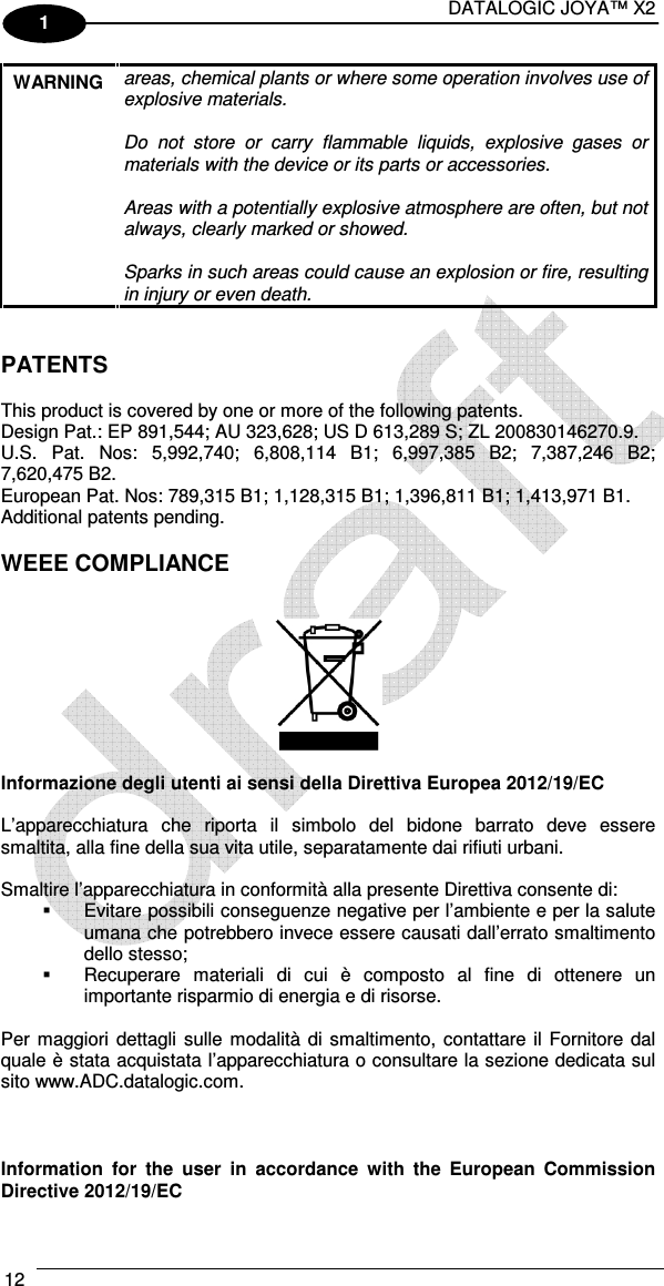 DATALOGIC JOYA™ X2 12    1 WARNING  areas, chemical plants or where some operation involves use of explosive materials.  Do  not  store  or  carry  flammable  liquids,  explosive  gases  or materials with the device or its parts or accessories.  Areas with a potentially explosive atmosphere are often, but not always, clearly marked or showed.  Sparks in such areas could cause an explosion or fire, resulting in injury or even death.   PATENTS  This product is covered by one or more of the following patents. Design Pat.: EP 891,544; AU 323,628; US D 613,289 S; ZL 200830146270.9. U.S.  Pat.  Nos:  5,992,740;  6,808,114  B1;  6,997,385  B2;  7,387,246  B2; 7,620,475 B2. European Pat. Nos: 789,315 B1; 1,128,315 B1; 1,396,811 B1; 1,413,971 B1. Additional patents pending.  WEEE COMPLIANCE     Informazione degli utenti ai sensi della Direttiva Europea 2012/19/EC  L’apparecchiatura  che  riporta  il  simbolo  del  bidone  barrato  deve  essere smaltita, alla fine della sua vita utile, separatamente dai rifiuti urbani.  Smaltire l’apparecchiatura in conformità alla presente Direttiva consente di:   Evitare possibili conseguenze negative per l’ambiente e per la salute umana che potrebbero invece essere causati dall’errato smaltimento dello stesso;   Recuperare  materiali  di  cui  è  composto  al  fine  di  ottenere  un importante risparmio di energia e di risorse.  Per maggiori  dettagli  sulle  modalità di smaltimento, contattare il  Fornitore dal quale è stata acquistata l’apparecchiatura o consultare la sezione dedicata sul sito www.ADC.datalogic.com.    Information  for  the  user  in  accordance  with  the  European  Commission Directive 2012/19/EC 