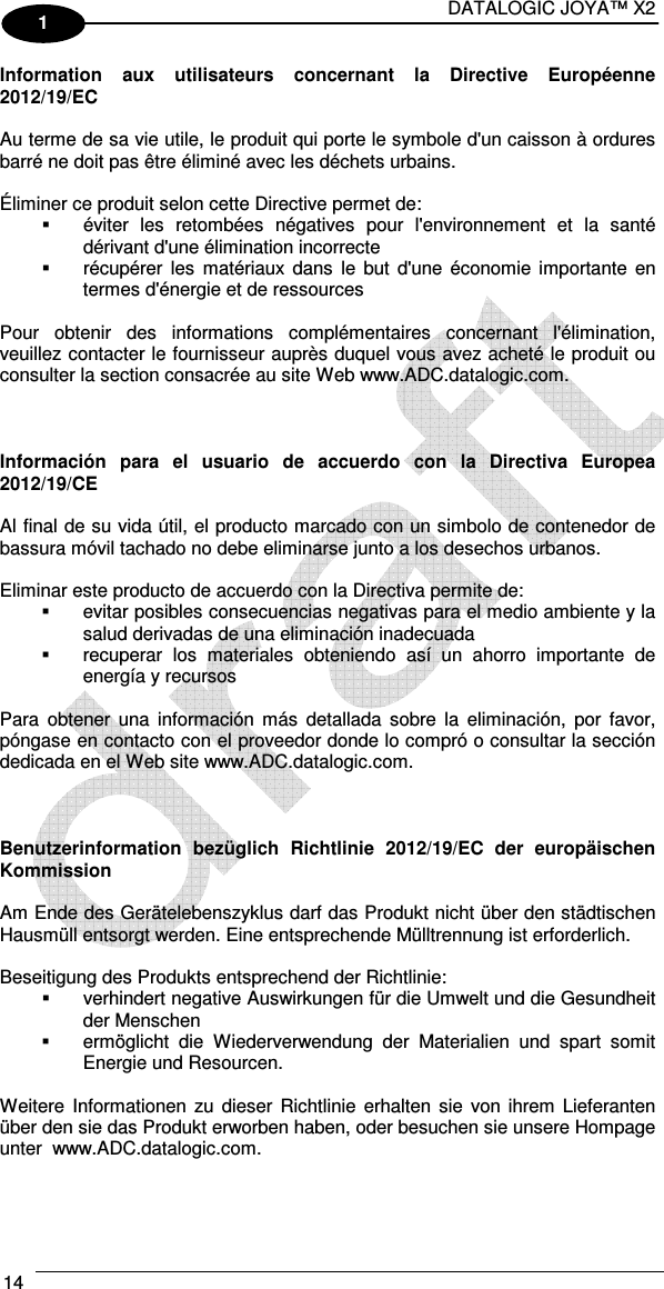 DATALOGIC JOYA™ X2 14    1 Information  aux  utilisateurs  concernant  la  Directive  Européenne 2012/19/EC  Au terme de sa vie utile, le produit qui porte le symbole d&apos;un caisson à ordures barré ne doit pas être éliminé avec les déchets urbains.  Éliminer ce produit selon cette Directive permet de:   éviter  les  retombées  négatives  pour  l&apos;environnement  et  la  santé dérivant d&apos;une élimination incorrecte   récupérer  les  matériaux  dans  le  but  d&apos;une  économie  importante  en termes d&apos;énergie et de ressources  Pour  obtenir  des  informations  complémentaires  concernant  l&apos;élimination, veuillez contacter le fournisseur auprès duquel vous avez acheté le produit ou consulter la section consacrée au site Web www.ADC.datalogic.com.    Información  para  el  usuario  de  accuerdo  con  la  Directiva  Europea 2012/19/CE  Al final de su vida útil, el producto marcado con un simbolo de contenedor de bassura móvil tachado no debe eliminarse junto a los desechos urbanos.  Eliminar este producto de accuerdo con la Directiva permite de:   evitar posibles consecuencias negativas para el medio ambiente y la salud derivadas de una eliminación inadecuada   recuperar  los  materiales  obteniendo  así  un  ahorro  importante  de energía y recursos  Para  obtener una  información  más  detallada  sobre  la  eliminación,  por favor, póngase en contacto con el proveedor donde lo compró o consultar la sección dedicada en el Web site www.ADC.datalogic.com.    Benutzerinformation  bezüglich  Richtlinie  2012/19/EC  der  europäischen Kommission  Am Ende des Gerätelebenszyklus darf das Produkt nicht über den städtischen Hausmüll entsorgt werden. Eine entsprechende Mülltrennung ist erforderlich.   Beseitigung des Produkts entsprechend der Richtlinie:   verhindert negative Auswirkungen für die Umwelt und die Gesundheit der Menschen   ermöglicht  die  Wiederverwendung  der  Materialien  und  spart  somit Energie und Resourcen.  Weitere  Informationen  zu  dieser  Richtlinie  erhalten  sie  von ihrem  Lieferanten über den sie das Produkt erworben haben, oder besuchen sie unsere Hompage unter  www.ADC.datalogic.com.    