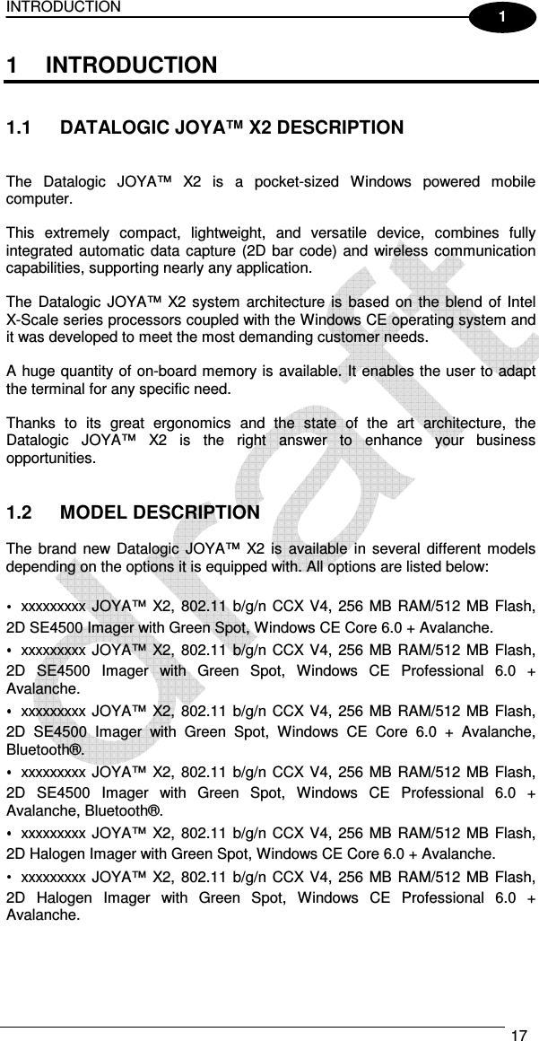 INTRODUCTION   17  1 1  INTRODUCTION   1.1  DATALOGIC JOYA™ X2 DESCRIPTION   The  Datalogic  JOYA™  X2  is  a  pocket-sized  Windows  powered  mobile computer.  This  extremely  compact,  lightweight,  and  versatile  device,  combines  fully integrated automatic  data capture (2D bar code) and wireless communication capabilities, supporting nearly any application.  The  Datalogic  JOYA™ X2 system  architecture  is based on the blend of Intel  X-Scale series processors coupled with the Windows CE operating system and it was developed to meet the most demanding customer needs.  A huge quantity of on-board memory is available. It enables the user to adapt the terminal for any specific need.  Thanks  to  its  great  ergonomics  and  the  state  of  the  art  architecture,  the Datalogic  JOYA™  X2  is  the  right  answer  to  enhance  your  business opportunities.   1.2  MODEL DESCRIPTION  The  brand  new  Datalogic  JOYA™  X2  is  available in  several different  models depending on the options it is equipped with. All options are listed below:  xxxxxxxxx JOYA™  X2, 802.11 b/g/n CCX V4, 256 MB RAM/512 MB Flash, 2D SE4500 Imager with Green Spot, Windows CE Core 6.0 + Avalanche. xxxxxxxxx JOYA™  X2, 802.11 b/g/n CCX V4, 256 MB RAM/512 MB Flash, 2D  SE4500  Imager  with  Green  Spot,  Windows  CE  Professional  6.0  + Avalanche. xxxxxxxxx JOYA™  X2, 802.11 b/g/n CCX V4, 256 MB RAM/512 MB Flash, 2D  SE4500  Imager  with  Green  Spot,  Windows  CE  Core  6.0  +  Avalanche, Bluetooth®. xxxxxxxxx JOYA™  X2, 802.11 b/g/n CCX V4, 256 MB RAM/512 MB Flash, 2D  SE4500  Imager  with  Green  Spot,  Windows  CE  Professional  6.0  + Avalanche, Bluetooth®. xxxxxxxxx JOYA™  X2, 802.11 b/g/n CCX V4, 256 MB RAM/512 MB Flash, 2D Halogen Imager with Green Spot, Windows CE Core 6.0 + Avalanche. xxxxxxxxx JOYA™  X2, 802.11 b/g/n CCX V4, 256 MB RAM/512 MB Flash, 2D  Halogen  Imager  with  Green  Spot,  Windows  CE  Professional  6.0  + Avalanche. 