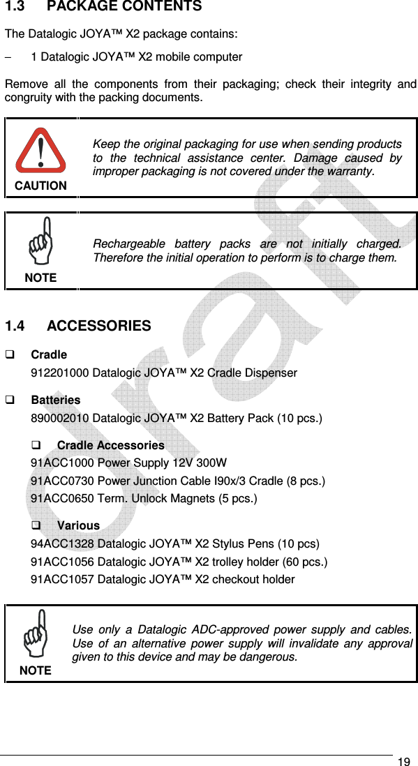   19  1.3  PACKAGE CONTENTS  The Datalogic JOYA™ X2 package contains: −  1 Datalogic JOYA™ X2 mobile computer  Remove  all  the  components  from  their  packaging;  check  their  integrity  and congruity with the packing documents.   Keep the original packaging for use when sending products to  the  technical  assistance  center.  Damage  caused  by improper packaging is not covered under the warranty. CAUTION   Rechargeable  battery  packs  are  not  initially  charged. Therefore the initial operation to perform is to charge them. NOTE   1.4  ACCESSORIES   Cradle 912201000 Datalogic JOYA™ X2 Cradle Dispenser    Batteries 890002010 Datalogic JOYA™ X2 Battery Pack (10 pcs.)    Cradle Accessories 91ACC1000 Power Supply 12V 300W 91ACC0730 Power Junction Cable I90x/3 Cradle (8 pcs.) 91ACC0650 Term. Unlock Magnets (5 pcs.)    Various 94ACC1328 Datalogic JOYA™ X2 Stylus Pens (10 pcs) 91ACC1056 Datalogic JOYA™ X2 trolley holder (60 pcs.) 91ACC1057 Datalogic JOYA™ X2 checkout holder   Use  only  a  Datalogic  ADC-approved  power  supply  and  cables. Use  of  an  alternative  power  supply  will  invalidate  any  approval given to this device and may be dangerous. NOTE 
