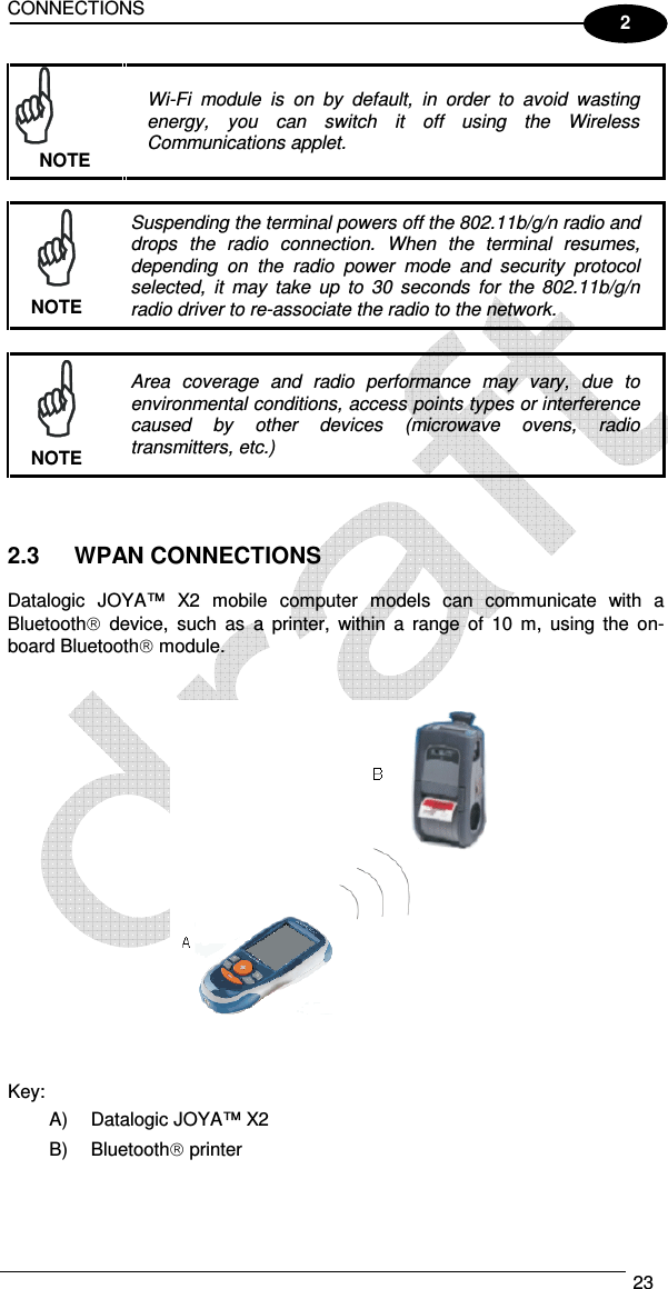 CONNECTIONS  23  2  Wi-Fi  module  is  on  by  default,  in  order  to  avoid  wasting energy,  you  can  switch  it  off  using  the  Wireless Communications applet. NOTE   Suspending the terminal powers off the 802.11b/g/n radio and drops  the  radio  connection.  When  the  terminal  resumes, depending  on  the  radio  power  mode  and  security  protocol selected,  it  may  take  up  to  30  seconds  for  the  802.11b/g/n radio driver to re-associate the radio to the network. NOTE   Area  coverage  and  radio  performance  may  vary,  due  to environmental conditions, access points types or interference caused  by  other  devices  (microwave  ovens,  radio transmitters, etc.) NOTE    2.3  WPAN CONNECTIONS  Datalogic  JOYA™  X2  mobile  computer  models  can  communicate  with  a Bluetooth  device,  such  as  a  printer,  within  a  range  of  10  m,  using  the on-board Bluetooth module.      Key: A)  Datalogic JOYA™ X2  B)  Bluetooth printer   