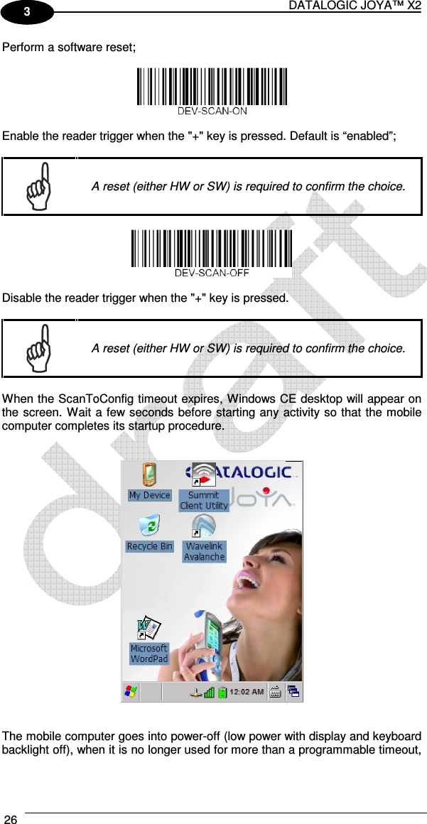 DATALOGIC JOYA™ X2 26    1 3 Perform a software reset;    Enable the reader trigger when the &quot;+&quot; key is pressed. Default is “enabled”;   A reset (either HW or SW) is required to confirm the choice.    Disable the reader trigger when the &quot;+&quot; key is pressed.    A reset (either HW or SW) is required to confirm the choice.  When the ScanToConfig timeout expires, Windows CE desktop will appear on the screen. Wait a few seconds before starting any activity so that the mobile computer completes its startup procedure.      The mobile computer goes into power-off (low power with display and keyboard backlight off), when it is no longer used for more than a programmable timeout, 