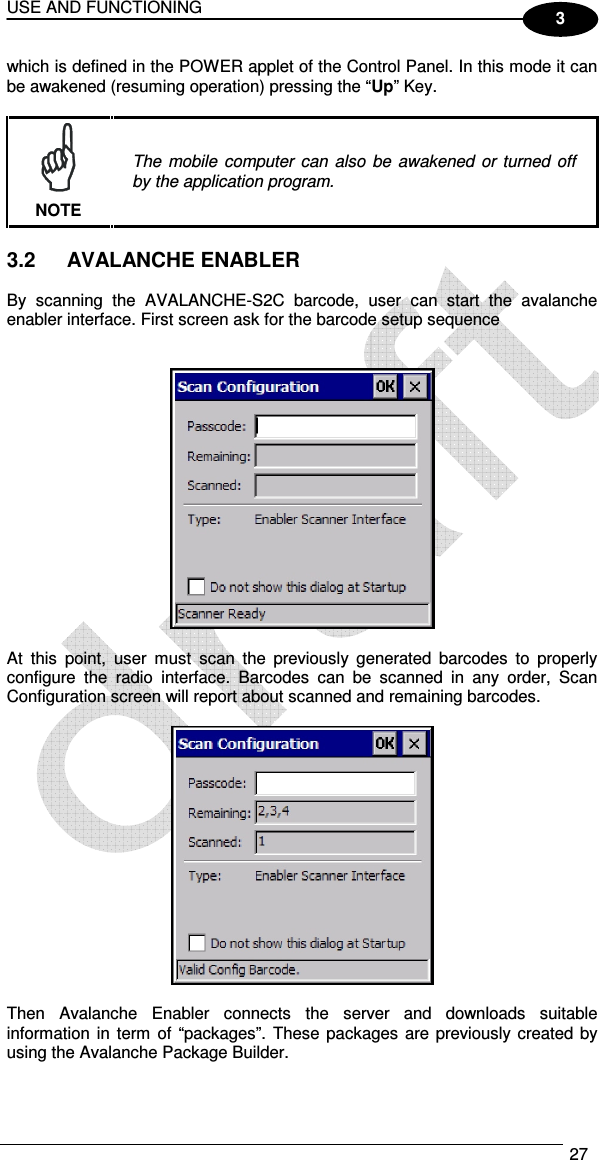 USE AND FUNCTIONING  27  3 which is defined in the POWER applet of the Control Panel. In this mode it can be awakened (resuming operation) pressing the “Up” Key.   The  mobile  computer  can  also  be  awakened  or  turned off by the application program. NOTE  3.2  AVALANCHE ENABLER  By  scanning  the  AVALANCHE-S2C  barcode,  user  can  start  the  avalanche enabler interface. First screen ask for the barcode setup sequence     At  this  point,  user  must  scan  the  previously  generated  barcodes  to  properly configure  the  radio  interface.  Barcodes  can  be  scanned  in  any  order,  Scan Configuration screen will report about scanned and remaining barcodes.    Then  Avalanche  Enabler  connects  the  server  and  downloads  suitable information  in  term of  “packages”.  These  packages  are previously created by using the Avalanche Package Builder.  