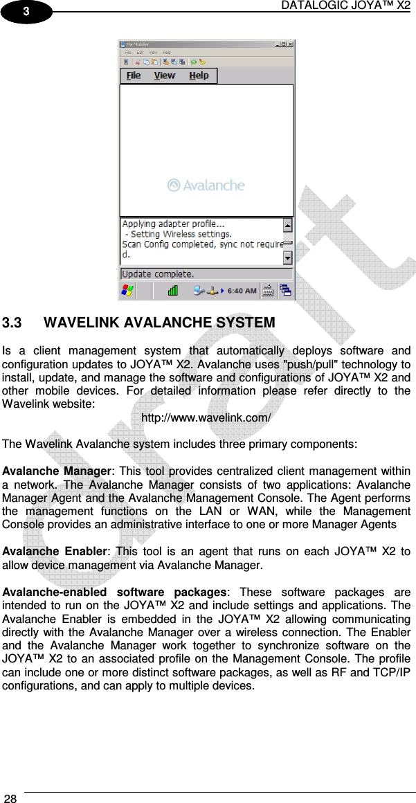DATALOGIC JOYA™ X2 28    1 3   3.3  WAVELINK AVALANCHE SYSTEM  Is  a  client  management  system  that  automatically  deploys  software  and configuration updates to JOYA™ X2. Avalanche uses &quot;push/pull&quot; technology to install, update, and manage the software and configurations of JOYA™ X2 and other  mobile  devices.  For  detailed  information  please  refer  directly  to  the Wavelink website:  http://www.wavelink.com/  The Wavelink Avalanche system includes three primary components:  Avalanche Manager: This tool provides centralized client management within a  network.  The  Avalanche  Manager  consists  of  two  applications:  Avalanche Manager Agent and the Avalanche Management Console. The Agent performs the  management  functions  on  the  LAN  or  WAN,  while  the  Management Console provides an administrative interface to one or more Manager Agents  Avalanche  Enabler:  This  tool  is  an  agent  that  runs  on  each  JOYA™  X2  to allow device management via Avalanche Manager.  Avalanche-enabled  software  packages:  These  software  packages  are intended to run on the JOYA™ X2 and include settings and applications. The Avalanche  Enabler  is  embedded  in  the  JOYA™  X2  allowing  communicating directly with the Avalanche Manager over a wireless connection.  The Enabler and  the  Avalanche  Manager  work  together  to  synchronize  software  on  the JOYA™ X2 to an associated profile on the Management Console. The profile can include one or more distinct software packages, as well as RF and TCP/IP configurations, and can apply to multiple devices. 