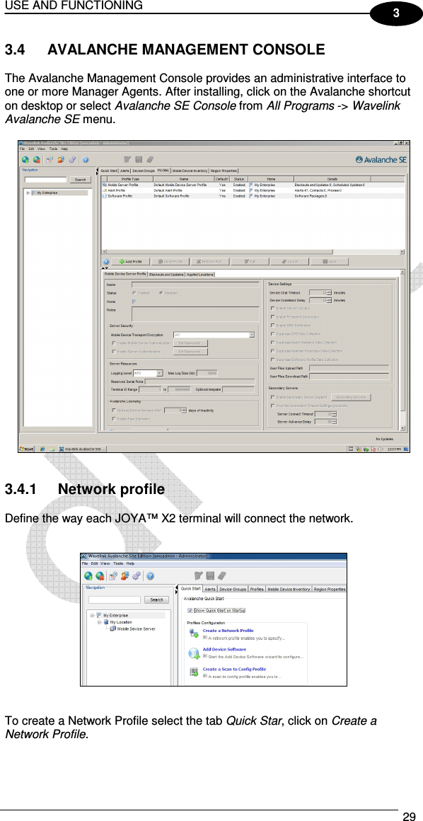 USE AND FUNCTIONING  29  3 3.4  AVALANCHE MANAGEMENT CONSOLE  The Avalanche Management Console provides an administrative interface to one or more Manager Agents. After installing, click on the Avalanche shortcut on desktop or select Avalanche SE Console from All Programs -&gt; Wavelink Avalanche SE menu.     3.4.1  Network profile  Define the way each JOYA™ X2 terminal will connect the network.       To create a Network Profile select the tab Quick Star, click on Create a Network Profile.  