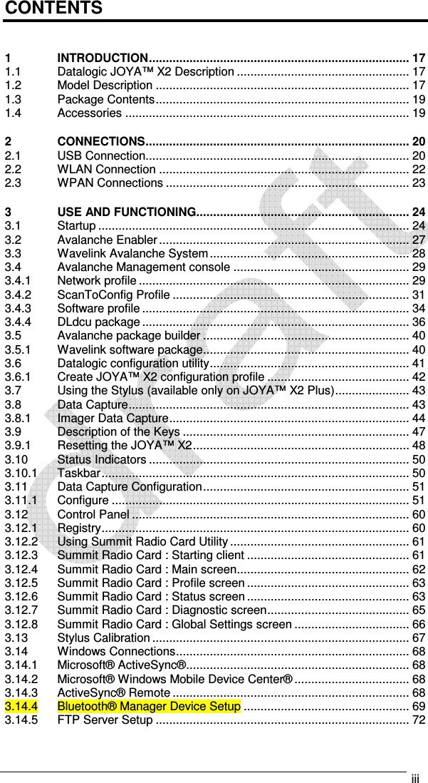   iii  CONTENTS  1 INTRODUCTION ............................................................................. 17 1.1 Datalogic JOYA™ X2 Description ................................................... 17 1.2 Model Description ........................................................................... 17 1.3 Package Contents ........................................................................... 19 1.4 Accessories .................................................................................... 19 2 CONNECTIONS .............................................................................. 20 2.1 USB Connection.............................................................................. 20 2.2 WLAN Connection .......................................................................... 22 2.3 WPAN Connections ........................................................................ 23 3 USE AND FUNCTIONING............................................................... 24 3.1 Startup ............................................................................................ 24 3.2 Avalanche Enabler .......................................................................... 27 3.3 Wavelink Avalanche System ........................................................... 28 3.4 Avalanche Management console .................................................... 29 3.4.1 Network profile ................................................................................ 29 3.4.2 ScanToConfig Profile ...................................................................... 31 3.4.3 Software profile ............................................................................... 34 3.4.4 DLdcu package ............................................................................... 36 3.5 Avalanche package builder ............................................................. 40 3.5.1 Wavelink software package ............................................................. 40 3.6 Datalogic configuration utility ........................................................... 41 3.6.1 Create JOYA™ X2 configuration profile .......................................... 42 3.7 Using the Stylus (available only on JOYA™ X2 Plus) ...................... 43 3.8 Data Capture ................................................................................... 43 3.8.1 Imager Data Capture ....................................................................... 44 3.9 Description of the Keys ................................................................... 47 3.9.1 Resetting the JOYA™ X2 ................................................................ 48 3.10 Status Indicators ............................................................................. 50 3.10.1 Taskbar ........................................................................................... 50 3.11 Data Capture Configuration ............................................................. 51 3.11.1 Configure ........................................................................................ 51 3.12 Control Panel .................................................................................. 60 3.12.1 Registry ........................................................................................... 60 3.12.2 Using Summit Radio Card Utility ..................................................... 61 3.12.3 Summit Radio Card : Starting client ................................................ 61 3.12.4 Summit Radio Card : Main screen ................................................... 62 3.12.5 Summit Radio Card : Profile screen ................................................ 63 3.12.6 Summit Radio Card : Status screen ................................................ 63 3.12.7 Summit Radio Card : Diagnostic screen .......................................... 65 3.12.8 Summit Radio Card : Global Settings screen .................................. 66 3.13 Stylus Calibration ............................................................................ 67 3.14 Windows Connections ..................................................................... 68 3.14.1 Microsoft® ActiveSync® .................................................................. 68 3.14.2 Microsoft® Windows Mobile Device Center® .................................. 68 3.14.3 ActiveSync® Remote ...................................................................... 68 3.14.4 Bluetooth® Manager Device Setup ................................................. 69 3.14.5 FTP Server Setup ........................................................................... 72 