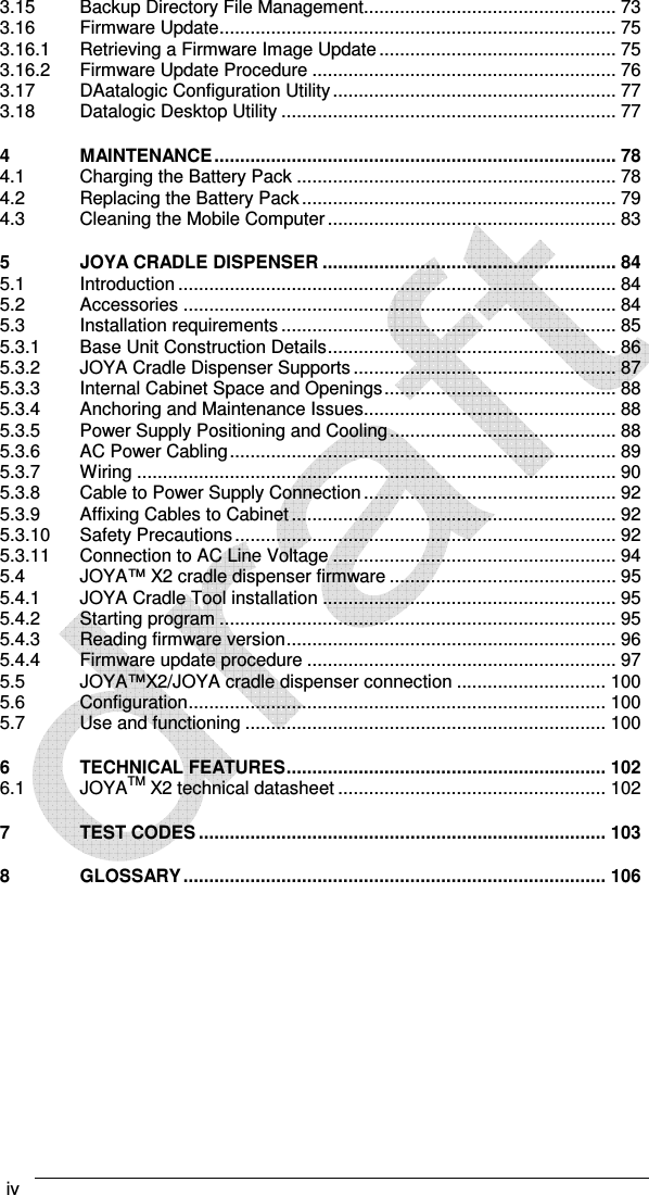  iv    3.15 Backup Directory File Management................................................. 73 3.16 Firmware Update ............................................................................. 75 3.16.1 Retrieving a Firmware Image Update .............................................. 75 3.16.2 Firmware Update Procedure ........................................................... 76 3.17 DAatalogic Configuration Utility ....................................................... 77 3.18 Datalogic Desktop Utility ................................................................. 77 4 MAINTENANCE .............................................................................. 78 4.1 Charging the Battery Pack .............................................................. 78 4.2 Replacing the Battery Pack ............................................................. 79 4.3 Cleaning the Mobile Computer ........................................................ 83 5 JOYA CRADLE DISPENSER ......................................................... 84 5.1 Introduction ..................................................................................... 84 5.2 Accessories .................................................................................... 84 5.3 Installation requirements ................................................................. 85 5.3.1 Base Unit Construction Details ........................................................ 86 5.3.2 JOYA Cradle Dispenser Supports ................................................... 87 5.3.3 Internal Cabinet Space and Openings ............................................. 88 5.3.4 Anchoring and Maintenance Issues................................................. 88 5.3.5 Power Supply Positioning and Cooling ............................................ 88 5.3.6 AC Power Cabling ........................................................................... 89 5.3.7 Wiring ............................................................................................. 90 5.3.8 Cable to Power Supply Connection ................................................. 92 5.3.9 Affixing Cables to Cabinet ............................................................... 92 5.3.10 Safety Precautions .......................................................................... 92 5.3.11 Connection to AC Line Voltage ....................................................... 94 5.4 JOYA™ X2 cradle dispenser firmware ............................................ 95 5.4.1 JOYA Cradle Tool installation ......................................................... 95 5.4.2 Starting program ............................................................................. 95 5.4.3 Reading firmware version ................................................................ 96 5.4.4 Firmware update procedure ............................................................ 97 5.5 JOYA™X2/JOYA cradle dispenser connection ............................. 100 5.6 Configuration ................................................................................. 100 5.7 Use and functioning ...................................................................... 100 6 TECHNICAL FEATURES .............................................................. 102 6.1 JOYATM X2 technical datasheet .................................................... 102 7 TEST CODES ............................................................................... 103 8 GLOSSARY .................................................................................. 106   