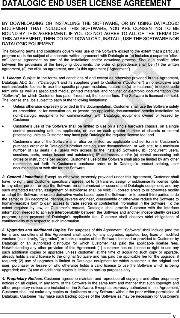   v    DATALOGIC END USER LICENSE AGREEMENT   BY  DOWNLOADING  OR  INSTALLING  THE  SOFTWARE,  OR  BY  USING  DATALOGIC EQUIPMENT  THAT  INCLUDES  THIS  SOFTWARE,  YOU  ARE  CONSENTING  TO  BE BOUND BY THIS AGREEMENT. IF YOU DO NOT AGREE TO ALL OF THE TERMS OF THIS AGREEMENT, THEN DO NOT DOWNLOAD, INSTALL, USE THE SOFTWARE NOR DATALOGIC EQUIPMENT. The following terms and conditions govern your use of the Software except to the extent that a particular program (a) is the subject of a separate written agreement with Datalogic or (b) includes a separate “click-on”  license  agreement  as  part  of  the  installation  and/or  download  process.  Should  a  conflict  arise between  the  provisions  of  the  foregoing  documents,  the  order  of  precedence  shall  be  (1)  the  written agreement, (2) the click-on agreement, and (3) this agreement (“Agreement”).  1. License. Subject to the terms and conditions of and except as otherwise provided in this Agreement, Datalogic  ADC  S.r.l.  (“Datalogic”)  and its  suppliers  grant  to Customer (“Customer”) a  nonexclusive and nontransferable  license to use the specific  program modules, feature set(s)  or feature(s) in object code form only  as  well  as  associated  media,  printed  materials  and  “online”  or  electronic  documentation  (the “Software”) for which Customer has paid, if required, the license fees. The Software is licensed not sold. The license shall be subject to each of the following limitations: •  Unless otherwise expressly provided in the documentation, Customer shall use the Software solely as embedded in, for execution on, or (where the applicable documentation permits installation on non-Datalogic  equipment)  for  communication  with  Datalogic  equipment  owned  or  leased  by Customer; •  Customer’s use of the Software shall be limited to use on a single hardware chassis, on a single central  processing  unit,  as  applicable,  or  use  on  such  greater  number  of  chassis  or  central processing units as Customer may have paid Datalogic the required license fee; and •  Customer’s  use  of  the  Software  shall  also  be  limited,  as  applicable  and  set  forth  in  Customer’s purchase order or in Datalogic’s product catalog, user documentation, or web site, to a maximum number  of  (a)  seats  (i.e.  users  with  access  to  the  installed  Software),  (b)  concurrent  users, sessions,  ports,  and/or  issued  and  outstanding  IP  addresses,  and/or  (c)  central  processing  unit cycles or instructions per second. Customer’s use of the Software shall also be limited by any other restrictions  set  forth  in  Customer’s  purchase  order  or  in  Datalogic’s  product  catalog,  user documentation or web site for the Software.  2.  General  Limitations.  Except as otherwise expressly provided under this Agreement, Customer shall have no right, and Customer specifically agrees not to (i) transfer, assign or sublicense its license rights to any other person, or use the Software on unauthorized or secondhand Datalogic equipment, and any such attempted transfer, assignment or sublicense shall be void; (ii) correct errors to or otherwise modify or adapt the Software or create derivative works based upon the Software, or to permit third parties to do the same; or (iii) decompile, decrypt, reverse engineer, disassemble or otherwise reduce the Software to human-readable form to gain access to trade secrets or confidential information in the Software. To the extent  required  by  law,  at  Customer&apos;s  request,  Datalogic  shall  provide  Customer  with  the  interface information needed to achieve interoperability between the Software and another independently created program,  upon  payment  of  Datalogic&apos;s  applicable  fee.  Customer  shall  observe  strict  obligations  of confidentiality with respect to such information.  3. Upgrades and Additional Copies. For purposes of this Agreement, “Software” shall include (and the terms  and  conditions  of  this  Agreement  shall  apply  to)  any  upgrades,  updates,  bug  fixes  or  modified versions (collectively, “Upgrades”) or backup copies of the Software licensed or provided to Customer by Datalogic  or  an  authorized  distributor  for  which  Customer  has  paid  the  applicable  license  fees. Notwithstanding any other provision of this Agreement: (1)  customer has no license  or right to use any such  additional  copies  or  upgrades  unless  customer,  at  the  time  of  acquiring  such  copy  or  upgrade, already holds a valid license to the original Software and has paid the applicable fee for the upgrade, if required;  (2)  use  of  upgrades  is  limited  to  Datalogic  equipment for  which  customer is  the  original  end user,  purchaser  or  lessee  or  who  otherwise  holds  a  valid  license  to  use  the  Software  which  is  being upgraded; and (3) use of additional copies is limited to backup purposes only.  4. Proprietary  Notices.  Customer agrees to maintain and reproduce all copyright and other proprietary notices on all copies, in any form, of the Software in the same form and manner that such copyright and other proprietary notices are included on the Software. Except as expressly authorized in this Agreement, Customer shall not make any copies or duplicates or any Software without the prior written permission of Datalogic. Customer may make such backup copies of the Software as may be necessary for Customer’s 