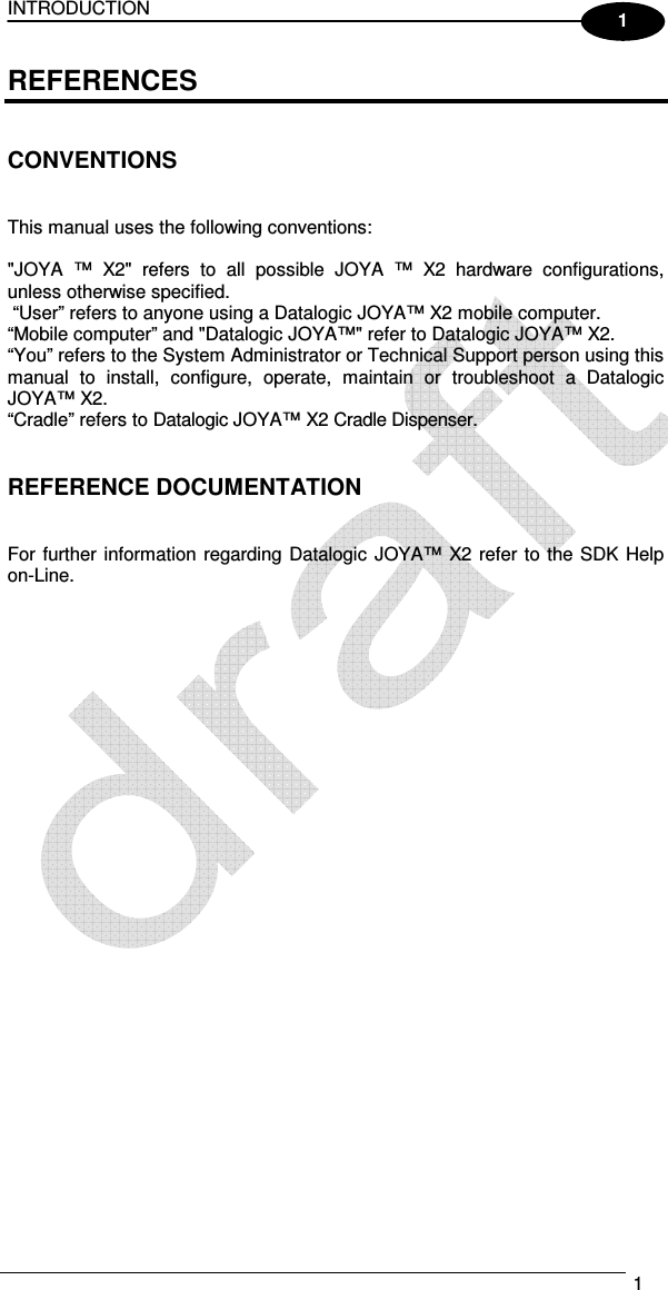 INTRODUCTION   1  1 REFERENCES   CONVENTIONS   This manual uses the following conventions:  &quot;JOYA  ™  X2&quot;  refers  to  all  possible  JOYA  ™  X2  hardware  configurations, unless otherwise specified.  “User” refers to anyone using a Datalogic JOYA™ X2 mobile computer. “Mobile computer” and &quot;Datalogic JOYA™&quot; refer to Datalogic JOYA™ X2. “You” refers to the System Administrator or Technical Support person using this manual  to  install,  configure,  operate,  maintain  or  troubleshoot  a  Datalogic JOYA™ X2. “Cradle” refers to Datalogic JOYA™ X2 Cradle Dispenser.   REFERENCE DOCUMENTATION   For further information regarding Datalogic  JOYA™  X2 refer to the SDK Help on-Line.   